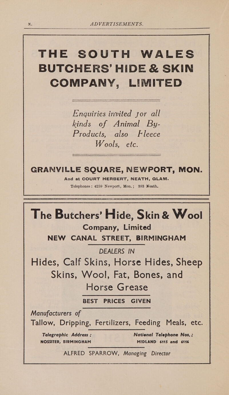 THE SOUTH WALES BUTCHERS’ HIDE &amp; SKIN COMPANY, LIMITED a eae  Enquiries invited jor all kinds of Animal By- Products, also Fleece Wools, etc. aS GRANVILLE SQUARE, NEWPORT, MON. And at COURT HERBERT, NEATH, GLAM. Telephones : 4259 Newport, Mon.; 383 Neath. The Butchers’ Hide, Skin &amp; Wool Company, Limited NEW CANAL STREET, BIRMINGHAM DEALERS IN Hides, Calf Skins, Horse Hides, Sheep Skins, Wool, Fat, Bones, and Forse Grease BEST PRICES GIVEN Manufacturers of Tallow, Dripping, Fertilizers, Feeding Meals, etc. Telegraphic Address ; National Telephone Nos. ; NOSSITER, BIRMINGHAM MIDLAND 6115 and 6116 ALFRED SPARROW, Managing Director