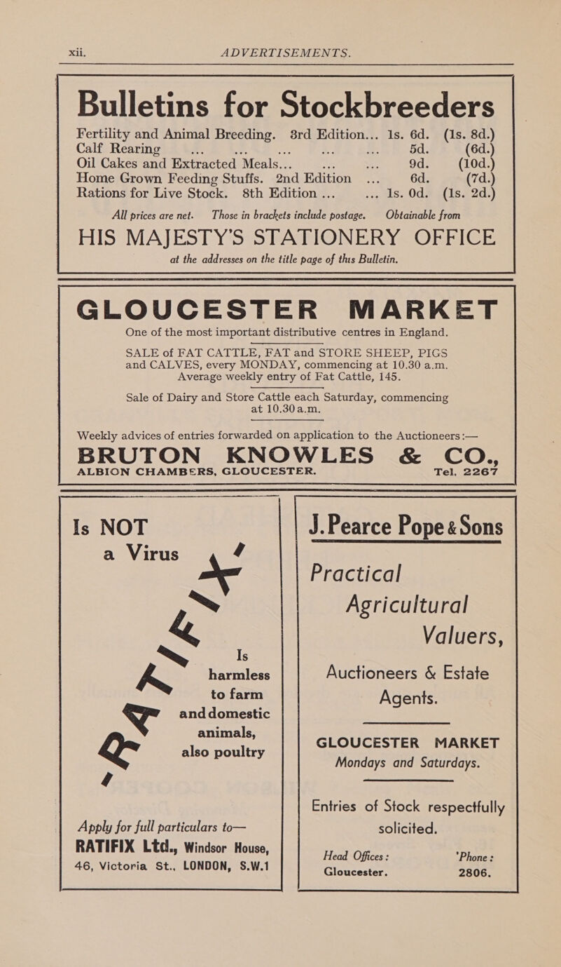 Bulletins for Stockbreeders Fertility and Animal Breeding. 8rd Edition... 1s. 6d. (1s. 8d.) Calf Rearing Es i: 5d. (6d.) Oil Cakes and Extracted Meals... ie 9d. Home Grown Feeding Stuffs. ond Edition ... 6d. Rations for Live Stock. 8th Edition . es 0ds GLOUCESTER MARKET One of the most important distributive centres in England. SALE of FAT CATTLE, FAT and STORE SHEEP, PIGS and CALVES, every MONDAY, commencing at 10.30 a.m. Average weekly entry of Fat Cattle, 145. Sale of Dairy and Store Cattle each Saturday, commencing at 10.30a.m. —__—_—. Weekly advices of entries forwarded on application to the Auctioneers :— BRUTON KNOWLES &amp; CO., ALBION CHAMBERS, GLOUCESTER. Tel, 2267                 Is NOT | J.Pearce Pope &amp; Sons ,_\e5rK a Virus ‘ ~ &amp; ~~ Is bh harmless to farm a and domestic animals, QR also poultry Apply for full particulars to— RATIFIX Ltd., Windsor House, 46, Victoria St., LONDON, S.W.1 Practical Agricultural Valuers, Auctioneers &amp; Estate Agents. Entries of Stock respectfully solicited. Head Offices : Phone: Gloucester. 2806. 