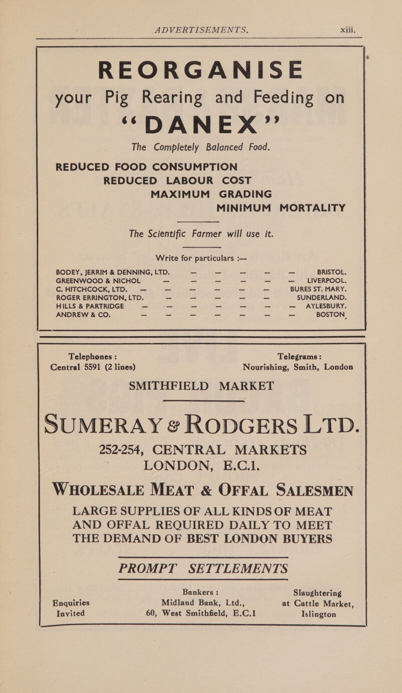 REORGANISE your Pig Rearing and Feeding on ‘““DANEX” The Completely Balanced Food. REDUCED FOOD CONSUMPTION REDUCED LABOUR COST MAXIMUM GRADING MINIMUM MORTALITY  The Scientific Farmer will use it.  Write for particulars : BODEY, JERRIM &amp; DENNING, LTD. — — — — — BRISTOL. GREENWOOD &amp; NICHOL — _ _ _ — — LIVERPOOL. C. HITCHCOCK,LTD. — _ _ - _ _ BURES ST. MARY. ROGER ERRINGTON, LTD. = _ _ _ _ SUNDERLAND. HILLS &amp; PARTRIDGE ~ _ ~ _ _ — — AYLESBURY. ANDREW &amp; CO. _ ~ BOSTON, Telephones : Telegrams: Central 5591 (2 lines) Nourishing, Smith, London SMITHFIELD MARKET SUMERAY &amp; RODGERS LTD. | 202-204, CENTRAL MARKETS LONDON, E.C.1. WHOLESALE MEAT &amp; OFFAL SALESMEN LARGE SUPPLIES OF ALL KINDS OF MEAT AND OFFAL REQUIRED DAILY TO MEET THE DEMAND OF BEST LONDON BUYERS Bankers : Slaughtering Enquiries Midland Bank, Ltd., at Cattle Market, Invited 60, West Smithfield, E.C.1 Islington 