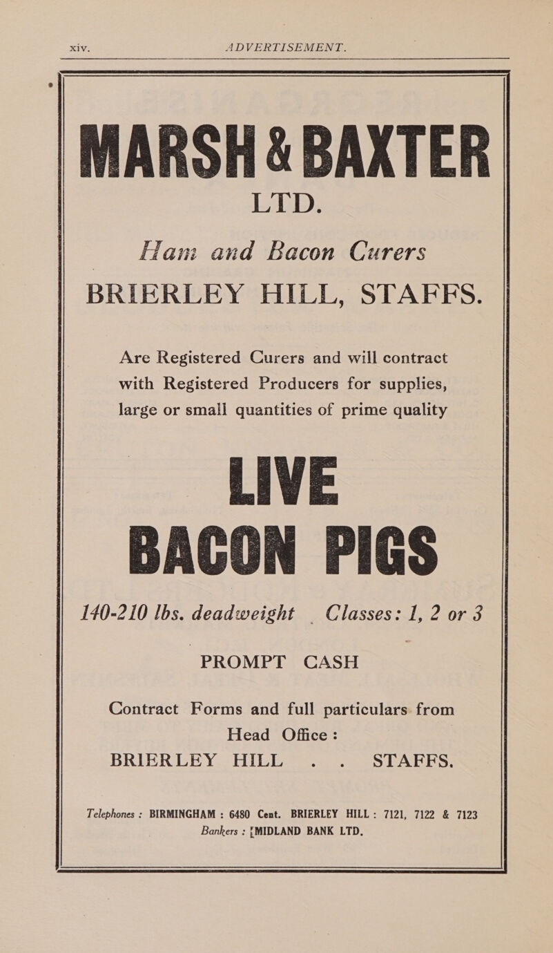 MARSH & BAXTER Hani and Bacon Curers BRIERLEY HILL, STAFES. Are Registered Curers and will contract with Registered Producers for supplies, large or small quantities of prime quality LIVE BACON PIGS 140-210 lbs. deadweight Classes: 1, 2 or 3 | PROMPT CASH Contract Forms and full particulars from Head Office: BRIERLEY HILL . . STAFES.