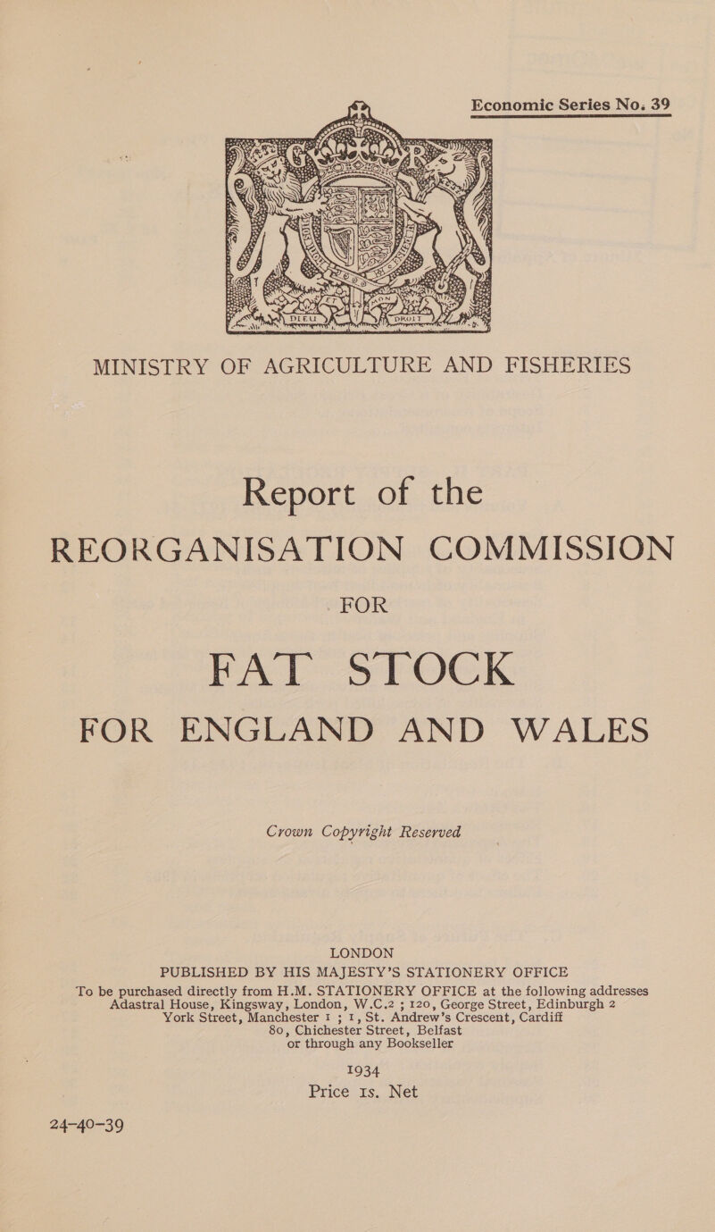Economic Series No. 39 MINISTRY OF AGRICULTURE AND FISHERIES epont of, the REORGANISATION COMMISSION FOR FAT STOCK FOR ENGLAND AND WALES Crown Copyright Reserved LONDON PUBLISHED BY HIS MAJESTY’S STATIONERY OFFICE To be purchased directly from H.M. STATIONERY OFFICE at the following addresses Adastral House, Kingsway, London, W.C.2 ; 120, George Street, Edinburgh 2 York Street, Manchester 1 ; 1, St. Andrew’s Crescent, Cardiff 80, Chichester Street, Belfast or through any Bookseller 1934 Price 1s. Net 24-40-39