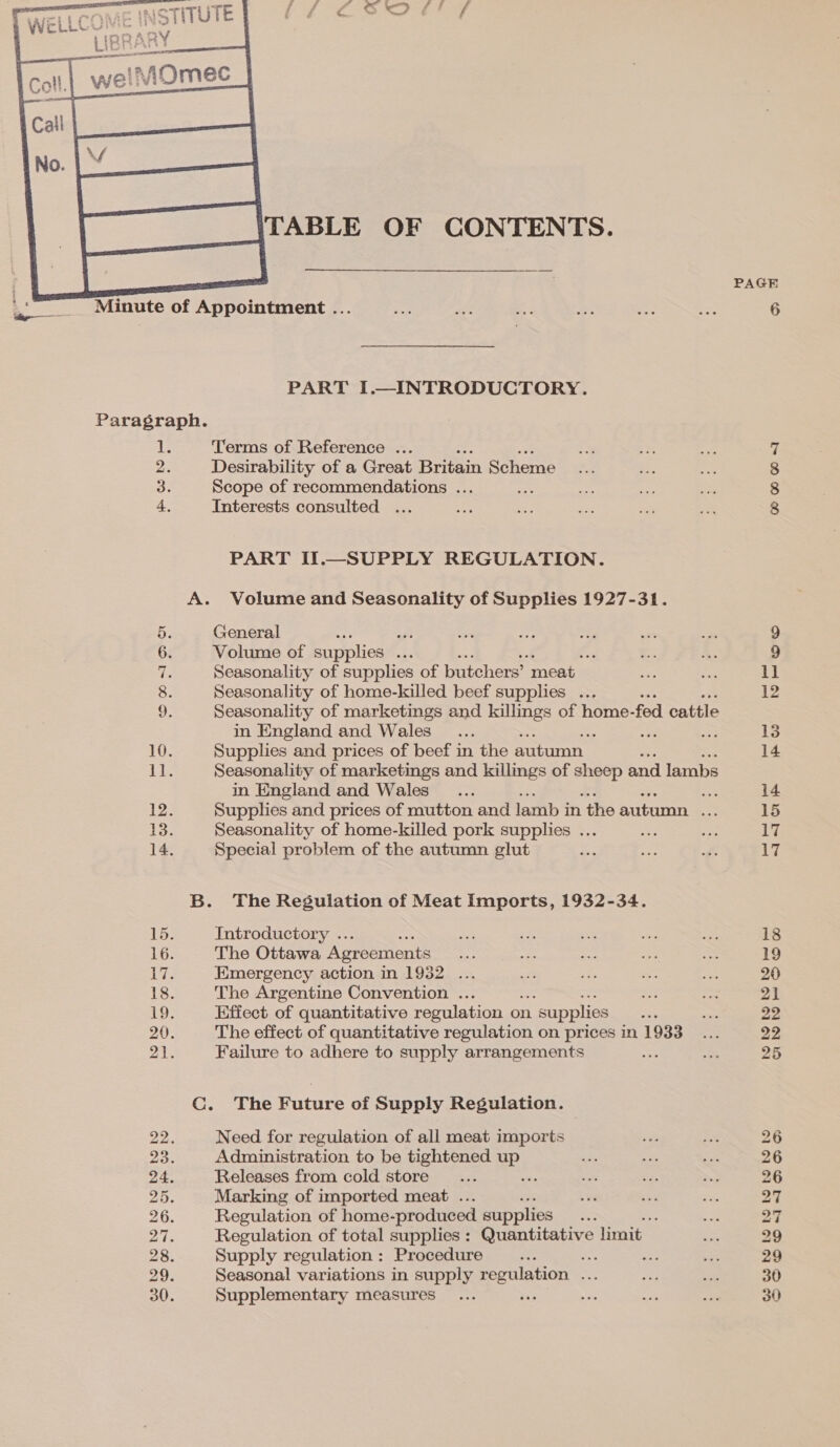  Paragraph. he 2. 3. 4 CO OO 1 SH Or feed feed a SS food freed ual ac TABLE OF CONTENTS. PART I.—INTRODUCTORY. Terms of Reference ... Desirability of a Great Britain Scheme Scope of recommendations ... = Interests consulted ... PART IT.—SUPPLY REGULATION. Volume and Seasonality of Supplies 1927-31. General He aft Volume of supplies ... Seasonality of supplies of butchers’ meat _ Seasonality of home-killed beef supplies ... Seasonality of marketings and killings of home- fod cattle in England and Wales : : RY Supplies and prices of beef in the autumn Seasonality of marketings and killings of ape and lambs in England and Wales 3 Supplies and prices of mutton and lamb i in ‘the autumn vs Seasonality of home-killed pork supplies ... Special problem of the autumn glut The Regulation of Meat Imports, 1932-34. Introductory . The Ottawa Agreements Emergency action in 1932 ... The Argentine Convention ... Effect of quantitative regulation on n. supplies a The effect of quantitative regulation on prices in 1933 Failure to adhere to supply arrangements The Future of Supply Regulation. Need for regulation of all meat imports Administration to be tightened uP. Releases from cold store ; Marking of imported meat . Regulation of home- produced supplies say ; Regulation of total supplies : penne limit Supply regulation : Procedure ¥ A ie Seasonal variations in supply regulation ... Supplementary measures aS PAGE OO @® =I