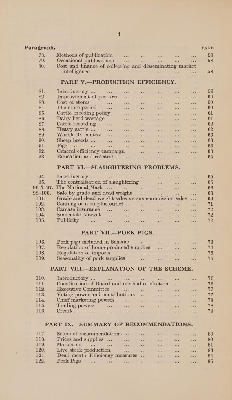 Paragraph. PAGE 78. Methods of publication ie Spe ae ate va 58 79. Occasional publications “2 58 80. Cost and finance of collecting and disseminating market intelligence “Pe i: ae ee ae. ie 58 PART V.—PRODUCTION EFFICIENCY. 81. Introductory .. fs nae nts ¥e sc 59 82. Improvement of pastures v7 so af ie wn 60 83. Cost of stores ep ce af ae ans a8 60 84. The store period es ee ee op 4 in 60 85. Cattle breeding policy a yes oe ae a 61 86. Dairy herd wastage Nr Le ita a 2 61 87. Cattle recording es ak oe eS ee 2 62 88. Heavy cattle ... sia Sa > Pf ed at 62 89. Warble fly control... we Re of x5 ne 63 90. Sheep breeds ... ora at a ay ue pee 63 91. (Pigs one. Nf 7 Ae? ne a re 63 92. General efficiency campaign oe ae re ay 63 93. Education and research ... ane ze oe = 64 PART VI.—SLAUGHTERING PROBLEMS. 94. Introductory .. %, pee i iy 65 95. The centralisation of slaughtering | oe mt re 65 96 & 97. The National Mark ... 4 6 * ie 66 98-100. Sale by grade and dead weight 35 : As 68 101. Grade and dead weight sales versus commission sales Be 69 102. Canning as a surplus outlet.. = ae mest <— 71 103. Carcase insurance... Ee ae a ig BA 72 104. Smithfield Market _... me ies Ss s x 72 105. Publicity i oe ane Sy vs os ay 72 106. Pork pigs included in Scheme - ae e her 73 107. Regulation of home- Diana supplies ay 35 os 74 108. Regulation of imports ae tet a = 75 109. Seasonality of pork supplies So atte es es 75 PART VIII.—EXPLANATION OF THE SCHEME. 110. Introductory .. sey ae 76 iiae Constitution of Board and method of election xe an 76 112. Executive Committee ee av ee at oof 77 113. Voting power and contributions... a: ne rae a 114. Chief marketing powers zis es bas a a 78 115. Trading powers et = sie ae os e 78 116. Credit ... a oe oe a m a ; 79 PART IX.—SUMMARY OF RECOMMENDATIONS. UG erie Scope of recommendations ... oe ie sss a 80 its, Prices and supplies ... ae re ue ee Fs 80 119. Marketing _.... £ = i e? Ay 81 120. Live stock production oe be . ie ae 83 121. Dead meat: Efficiency measures ... ae = af 84 122. Pork Pigs ay an seg ee Sy. oe an 85