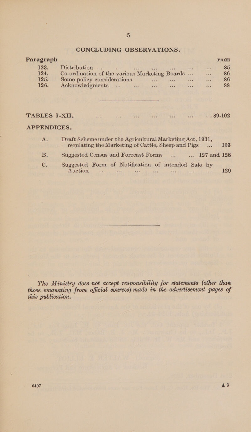 CONCLUDING OBSERVATIONS. Paragraph PAGE 123. Distribution ... Ser a 85 124. Co-ordination of the v various ; Marketing Boards ... ae 86 125. Some policy considerations es 2s ie be 86 126. Acknowledgments _... ae ae = ae a 88 TABLES I-XII. | a a $33 as = rae .-- 89-102 APPENDICES, A. Draft Scheme under the Agricultural Marketing Act, 1931, regulating the Marketing of Cattle, Sheepand Pigs ... 103 B. Suggested Census and Forecast Forms _... .. 127 and 128 C. Suggested Form of Notification of intended Sale by Auction... ws a oa sie : 129  The Ministry does not accept responsibility for statements (other than those emanating from official sources) made in the advertisement pages of this publication.