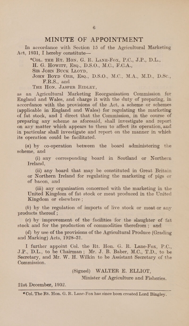 MINUTE OF APPOINTMENT In accordance with Section 15 of the Agricultural Marketing Act, 1931, I hereby constitute— *CoL. THE Rt. Hon. G. R. Lanz-Fox, P.C., J.P., D.L., H. G. Howirt, Esq., D.S.0., M.C., F.C.A.., Str JOHN Buck Luoyp, JOHN Boyp Orr, Esq., D.S.0., M.C., M.A., M.D., D.Sc., F.R.S., and THE Hon. JASPER RIDLEY, as an Agricultural Marketing Reorganisation Commission for England and Wales, and charge it with the duty of preparing, in accordance with the provisions of the Act, a scheme or schemes {applicable in England and Wales) for regulating the marketing of fat stock, and I direct that the Commission, in the course of preparing any scheme as aforesaid, shall investigate and report on any matter which appears to them to affect its operation, and in particular shall investigate and report on the manner in which its operation could be facilitated. (a) by co-operation between the board administering the scheme, and (i) any corresponding board in Scotland or Northern Sreland, (ii) any board that may be constituted in Great Britain or Northern Ireland for regulating the marketing of pigs or of bacon, and (ili) any organisation concerned with the marketing in the United Kingdom of fat stock or meat produced in the United Kingdom or elsewhere ; (6) by the regulation of imports of live stock or meat or any products thereof ; (c) by improvement of the facilities for the slaughter of fat stock and for the production of commodities therefrom ; and (d) by use of the provisions of the Agricultural Produce (Grading and Marking) Acts, 1928-31. I further appoint Col. the Rt. Hon. G. R. Lane-Fox, P.C., J.P., D.L., to be Chairman; Mr. J. B. Baber, M.C., T.D., to be Secretary, and Mr. W. H. Wilkin to be Assistant Secretary of the Commission. (Signed) WALTER E. ELLIOT, Minister of Agriculture and Fisheries. 21st December, 1932. *Col. The Rt. Hon. G. R. Lane-Fox has since been created Lord Bingley.