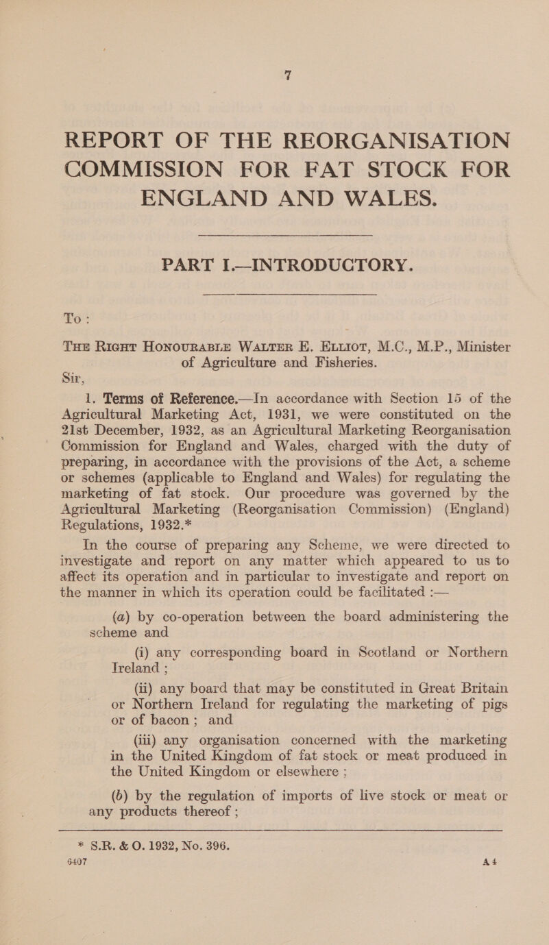 REPORT OF THE REORGANISATION COMMISSION FOR FAT STOCK FOR ENGLAND AND WALES. PART ————— ee To: THE Ricot HONOURABLE WALTER EH. Exuiot, M.C., M.P., Minister of Agriculture and Fisheries. Sin. 1. Terms of Reference.—In accordance with Section 15 of the Agricultural Marketing Act, 1931, we were constituted on the 21st December, 1932, as an Agricultural Marketing Reorganisation Commission for England and Wales, charged with the duty of preparing, in accordance with the provisions of the Act, a scheme or schemes (applicable to England and Wales) for regulating the marketing of fat stock. Our procedure was governed by the Agricultural Marketing (Reorganisation Commission) (England) Regulations, 1932.* In the course of preparing any Scheme, we were directed to investigate and report on any matter which appeared to us to affect its operation and in particular to investigate and report on the manner in which its operation could be facilitated :— (a) by co-operation between the board administering the scheme and (i) any corresponding board in Scotland or Northern Treland ; (ii) any board that may be constituted in Great Britain or Northern Ireland for regulating the a ETT of pigs or of bacon; and (iii) any organisation concerned with the marketing in the United Kingdom of fat stock or meat produced in the United Kingdom or elsewhere ; (b) by the regulation of imports of live stock or meat or any products thereof ; * §.R. & O. 1932, No. 396.