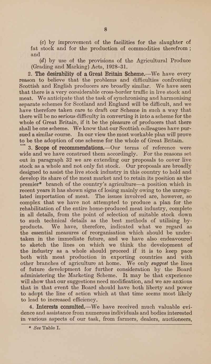 (c) by improvement of the facilities for the slaughter of fat stock and for the production of commodities therefrom ; and (d) by use of the provisions of the Agricultural Produce (Grading and Marking) Acts, 1928-31. 2. The desirability of a Great Britain Scheme.—We have every reason to believe that the problems and difficulties confronting Scottish and English producers are broadly similar. We have seen that there is a very considerable cross-border traffic in live stock and meat. We anticipate that the task of synchronising and harmonising separate schemes for Scotland and England will be difficult, and we have therefore taken care to draft our Scheme in such a way that there will be no serious difficulty in converting it into a scheme for the whole of Great Britain, if it be the pleasure of producers that there shall be one scheme. We know that our Scottish colleagues have pur- sued a similar course. In our view the most workable plan will prove to be the adoption of one scheme for the whole of Great Britain. ~ 8, Scope of recommendations.—Our terms of reference were wide and we have construed them accordingly. For the reasons set out in paragraph 32 we are extending our proposals to cover live stock as a whole and not only fat stock. Our proposals are broadly designed to assist the live stock industry in this country to hold and develop its share of the meat market and to retain its position as the premier* branch of the country’s agriculture—a position which in recent years it has shown signs of losing mainly owing to the unregu- lated importation of meat. The issues involved are, however, so complex that we have not attempted to produce a plan for the rehabilitation of the entire home-produced meat industry, complete in all details, from the point of selection of suitable stock down to such technical details as the best methods of utilising by- products. We have, therefore, indicated what we regard as the essential measures of reorganisation which should be under- taken in the immediate future, and we have also endeavoured to sketch the lines on which we think the development of the industry as a whole should proceed if it is to keep pace both with meat production in exporting countries and with other branches of agriculture at home. We only suggest the lines of future development for further consideration by the Board administering the Marketing Scheme. It may be that experience will show that our suggestions need modification, and we are anxious that in that event the Board should have both liberty and power to adopt the line of action which at that time seems most likely to lead to increased efficiency. 4. Interests consulted.—We have received much valuable evi- dence and assistance from numerous individuals and bodies interested in various aspects of our task, from farmers, dealers, auctioneers, * See Table I.