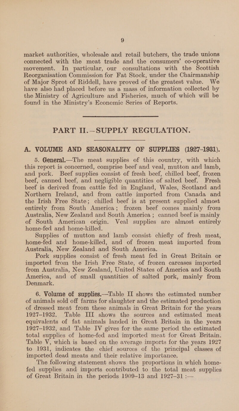market authorities, wholesale and retail butchers, the trade unions connected with the meat trade and the consumers’ co-operative movement. In particular, our consultations with the Scottish Reorganisation Commission for Fat Stock, under the Chairmanship of Major Sprot of Riddell, have proved of the greatest value. We have also had placed before us a mass of information collected by the Ministry of Agriculture and Fisheries, much of which will be found in the Ministry’s Economic Series of Reports. PART II.—SUPPLY REGULATION. A. VOLUME AND SEASONALITY OF SUPPLIES (1927-1931). 5. General.—The meat supplies of this country, with which this report is concerned, comprise beef and veal, mutton and lamb, and pork. Beef supplies consist of fresh beef, chilled beef, frozen beef, canned beef, and negligible quantities of salted beef. Fresh beef is derived from cattle fed in England, Wales, Scotland and Northern Ireland, and from cattle imported from Canada and the Irish Free State; chilled beef is at present supplied almost entirely from South America; frozen beef comes mainly from Australia, New Zealand and South America ; canned beef is mainly of South American origin. Veal supplies are almost entirely home-fed and home-killed. Supplies of mutton and lamb consist chiefly of fresh meat, home-fed and home-killed, and of frozen meat imported from Australia, New Zealand and South America. Pork supplies consist of fresh meat fed in Great Britain or imported from the Irish Free State, of frozen carcases imported from Australia, New Zealand, United States of America and South America, and of small quantities of salted pork, mainly from Denmark. 6. Volume of supplies.—Table II shows the estimated number of animals sold off farms for slaughter and the estimated production of dressed meat from these animals in Great Britain for the years 1927-1932. Table III shows the sources and estimated meat equivalents of fat animals landed in Great Britain in the years 1927-1932, and Table IV gives for the same period the estimated total supplies of home-fed and imported meat for Great Britain. Table V, which is based on the average imports for the years 1927 to 1931, indicates the chief sources of the principal classes of imported dead meats and their relative importance. The following statement shows the proportions in which home- fed supplies and imports contributed to the total meat supplies of Great Britain in the periods 1909-13 and 1927-31 :—