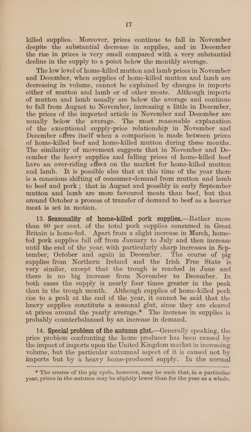killed supplies. Moreover, prices continue to fall in November despite the substantial decrease in supplies, and in December the rise in prices is very small compared with a very substantial decline in the supply to a point below the monthly average. The low level of home-killed mutton and lamb prices in November and December, when supplies of home-killed mutton and lamb are decreasing in volume, cannot be explained by changes in imports either of mutton and lamb or of other meats. Although imports of mutton and lamb usually are below the average and continue to fall from August to November, increasing a little in December, the prices of the imported article in November and December are usually below the average. The most reasonable explanation of the exceptional supply-price relationship in November and December offers itself when a comparison is made between prices. of home-killed beef and home-killed mutton during these months. The similarity of movement suggests that in November and De- cember the heavy supplies and falling prices ot home-killed beef have an over-riding effect on the market for home-killed mutton and lamb. It is possible also that at this time of the year there is a conscious shifting of consumer-demand from mutton and lamb. to beef and pork; that in August and possibly in early September mutton and lamb are more favoured meats than beef, but that around October a process of transfer of demand to beef as a heavier meat is set in motion. 13. Seasonality of home-killed pork supplies.—Rather more than 80 per cent. of the total pork supplies consumed in Great. Britain is home-fed. Apart from a slight increase in March, home- fed pork supplies fall off from January to July and then increase until the end of the year, with particularly sharp increases in Sep- tember, October and again in December. ‘The course of pig supplies from Northern Ireland and the Irish Free State is, very similar, except that the trough is reached in June and there is no big increase from November to December. In both cases the supply is nearly four times greater in the peak than in the trough month. Although supplies of home-killed pork rise to a peak at the end of the year, it cannot be said that the heavy supplies constitute a seasonal glut, since they are cleared at prices around the yearly average.* ‘The increase in supplies is. probably counterbalanced by an increase in demand. 14. Special problem of the autumn glut.—Generally speaking, the price problem confronting the home producer has been caused by the impact of imports upon the United Kingdom market in increasing volume, but the particular autumnal aspect of it is caused not by imports but by a heavy home-produced supply. In the normal _ * The course of the pig cycle, however, may be such that, in a particular year, prices in the autumn may be slightly lower than for the year as a whole.