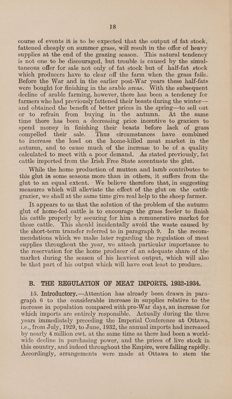 course of events it is to be expected that the output of fat stock, fattened cheaply on summer grass, will result in the offer of heavy supplies at the end of the grazing season. This natural tendency is not one to be discouraged, but trouble is caused by the simul- taneous offer for sale not only of fat stock but of half-fat stock which producers have to clear off the farm when the grass fails. Before the War and in the earlier post-War years these half-fats were bought for finishing in the arable areas. With the subsequent decline of arable farming, however, there has been a tendency for farmers who had previously fattened their beasts during the winter— and obtained the benefit of better prices in the spring—to sell out or to refrain from buying in the autumn. At the same time there has been a decreasing price incentive to graziers to spend money in finishing their beasts before lack of grass compelled their sale. Thus circumstances have combined to increase the load on the home-killed meat market in the autumn, and to cause much of the increase to be of a quality calculated to meet with a poor demand. As stated previously, fat cattle imported from the Irish Free State accentuate the glut. While the home production of mutton and lamb contributes to this glut im some seasons more than in others, it suffers from the glut to an equal extent. We believe therefore that, in suggesting measures which will alleviate the effect of the glut on the cattle grazier, we shall at the same time give real help to the sheep farmer. It appears to us that the solution of the problem of the autumn glut of home-fed cattle is to encourage the grass feeder to finish his cattle properly by securing for him a remunerative market for those cattle. This should incidentally avoid the waste caused by the short-term transfer referred to in paragraph 9. In the recom- mendations which we make later regarding the regulation of meat supplies throughout the year, we attach particular importance to the reservation for the home producer of an adequate share of the market during the season of his heaviest output, which will also be that part of his output which will have cost least to produce. B. THE REGULATION OF MEAT IMPORTS, 1932-1934. 15. Introductory.—Attention has already been drawn in para- graph 6 to the considerable increase in supplies relative to the increase in population compared with pre-War days, an increase for which imports are entirely responsible. Actually during the three years immediately preceding the Imperial Conference at Ottawa, i.e., from July, 1929, to June, 1932, the annual imports had increased by nearly 4 million cwt. at the same time as there had been a world- wide decline in purchasing power, and the prices of live stock in this country, and indeed throughout the Empire, were falling rapidly. Accordingly, arrangements were made at Ottawa to stem the