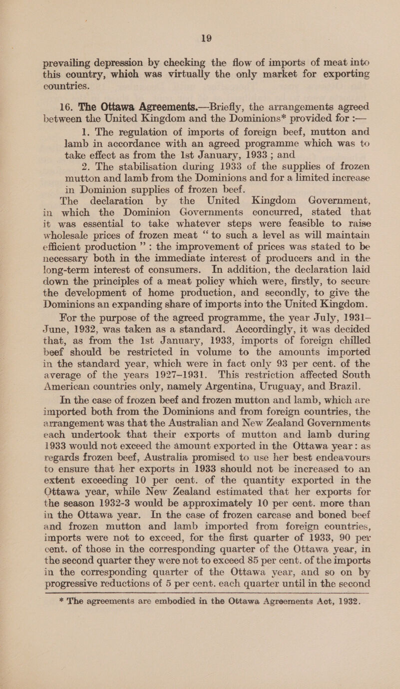 prevailing depression by checking the flow of imports of meat into this country, which was virtually the only market for exporting countries. 16. The Ottawa Agreements.—Bricfly, the arrangements agreed between the United Kingdom and the Dominions* provided for :— 1. The regulation of imports of foreign beef, mutton and lamb in accordance with an agreed programme which was to take effect as from the Ist January, 1933 ; and 2. The stabilisation during 1933 of the supplies of frozen mutton and lamb from the Dominions and for a limited increase in Dominion supplies of frozen beef. The declaration by the United Kingdom Government, in which the Dominion Governments concurred, stated that it was essential to take whatever steps were feasible to raise wholesale prices of frozen meat “to such a level as will maintain efficient production ” : the improvement of prices was stated to be necessary both in the immediate interest of producers and in the long-term interest of consumers. In addition, the declaration laid down the principles of a meat policy which were, firstly, to secure the development of home production, and secondly, to give the Dominions an expanding share of imports into the United Kingdom. For the purpose of the agreed programme, the year July, 1931— June, 1932, was taken as a standard. Accordingly, it was decided that, as from the Ist January, 1933, imports of foreign chilled beef should be restricted in volume to the amounts imported in the standard year, which were in fact only 93 per cent. of the average of the years 1927-1931. This restriction affected South American countries only, namely Argentina, Uruguay, and Brazil. In the case of frozen beef and frozen mutton and lamb, which are imported both from the Dominions and from foreign countries, the arrangement was that the Australian and New Zealand Governments each undertook that their exports of mutton and lamb during 1933 would not exceed the amount exported in the Ottawa year: as regards frozen beef, Australia promised to use her best endeavours to ensure that her exports in 1933 should not be increased to an extent exceeding 10 per cent. of the quantity exported in the Ottawa year, while New Zealand estimated that her exports for the season 1932-3 would be approximately 10 per cent. more than in the Ottawa year. In the case of frozen carcase and boned beef and frozen mutton and lamb imported from foreign countries, imports were not to exceed, for the first quarter of 1933, 90 per cent. of those in the corresponding quarter of the Ottawa year, in the second quarter they were not to exceed 85 per cent. of the imports in the corresponding quarter of the Ottawa year, and so on by progressive reductions of 5 per cent. each quarter until in the second * The agreements are embodied in the Ottawa Agreements Act, 1932.