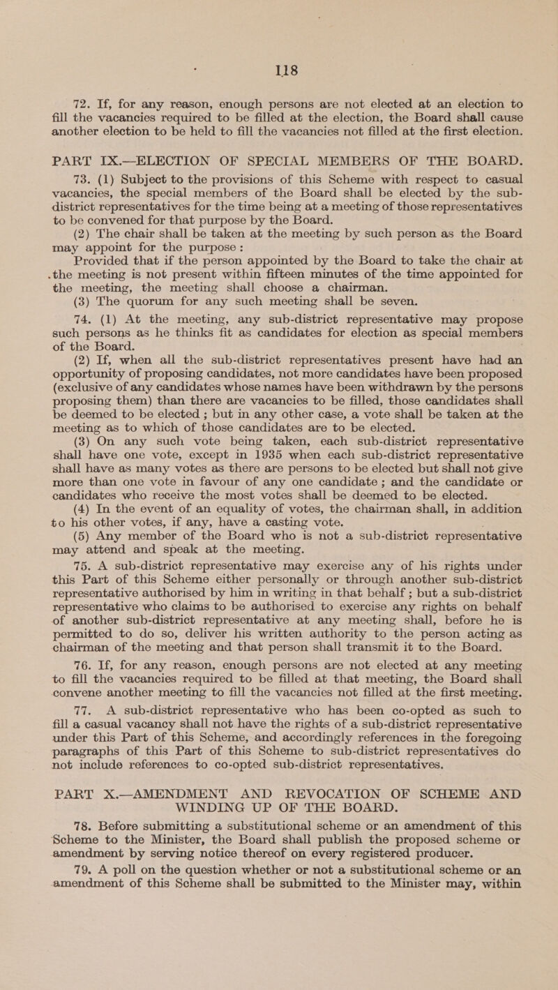 72. If, for any reason, enough persons are not elected at an election to fill the vacancies required to be filled at the election, the Board shall cause another election to be held to fill the vacancies not filled at the first election. PART IX.—ELECTION OF SPECIAL MEMBERS OF THE BOARD. 73. (1) Subject to the provisions of this Scheme with respect to casual vacancies, the special members of the Board shall be elected by the sub- district representatives for the time being at a meeting of those representatives to be convened for that purpose by the Board. (2) The chair shall be taken at the meeting by such person as the Board may appoint for the purpose : Provided that if the person appointed by the Board to take the chair at .the meeting is not present within fifteen minutes of the time appointed for the meeting, the meeting shall choose a chairman. (3) The quorum for any such meeting shall be seven. 74. (1) At the meeting, any sub-district representative may propose such persons as he thinks fit as candidates for election as special members of the Board. (2) If, when all the sub-district representatives present have had an opportunity of proposing candidates, not more candidates have been proposed (exclusive of any candidates whose names have been withdrawn by the persons proposing them) than there are vacancies to be filled, those candidates shall be deemed to be elected ; but in any other case, a vote shall be taken at the meeting as to which of those candidates are to be elected. (3) On any such vote being taken, each sub-district representative shall have one vote, except in 1935 when each sub-district representative shall have as many votes as there are persons to be elected but shall not give more than one vote in favour of any one candidate ; and the candidate or candidates who receive the most votes shall be deemed to be elected. (4) In the event of an equality of votes, the chairman shall, in addition to his other votes, if any, have a casting vote. (5) Any member of the Board who is not a sub-district representative may attend and speak at the meeting. 75. A sub-district representative may exercise any of his rights under this Part of this Scheme either personally or through another sub-district representative authorised by him in writing in that behalf ; but a sub-district representative who claims to be authorised to exercise any rights on behalf of another sub-district representative at any meeting shall, before he is permitted to do so, deliver his written authority to the person acting as chairman of the meeting and that person shall transmit it to the Board. 76. If, for any reason, enough persons are not elected at any meeting to fill the vacancies required to be filled at that meeting, the Board shall convene another meeting to fill the vacancies not filled at the first meeting. 77. A sub-district representative who has been co-opted as such to fill a casual vacancy shall not have the rights of a sub-district representative under this Part of this Scheme, and accordingly references in the foregoing paragraphs of this Part of this Scheme to sub-district representatives do not include references to co-opted sub-district representatives. PART X.—AMENDMENT AND REVOCATION OF SCHEME AND WINDING UP OF THE BOARD. 78. Before submitting a substitutional scheme or an amendment of this Scheme to the Minister, the Board shall publish the proposed scheme or amendment by serving notice thereof on every registered producer. 79. A poll on the question whether or not a substitutional scheme or an amendment of this Scheme shall be submitted to the Minister may, within