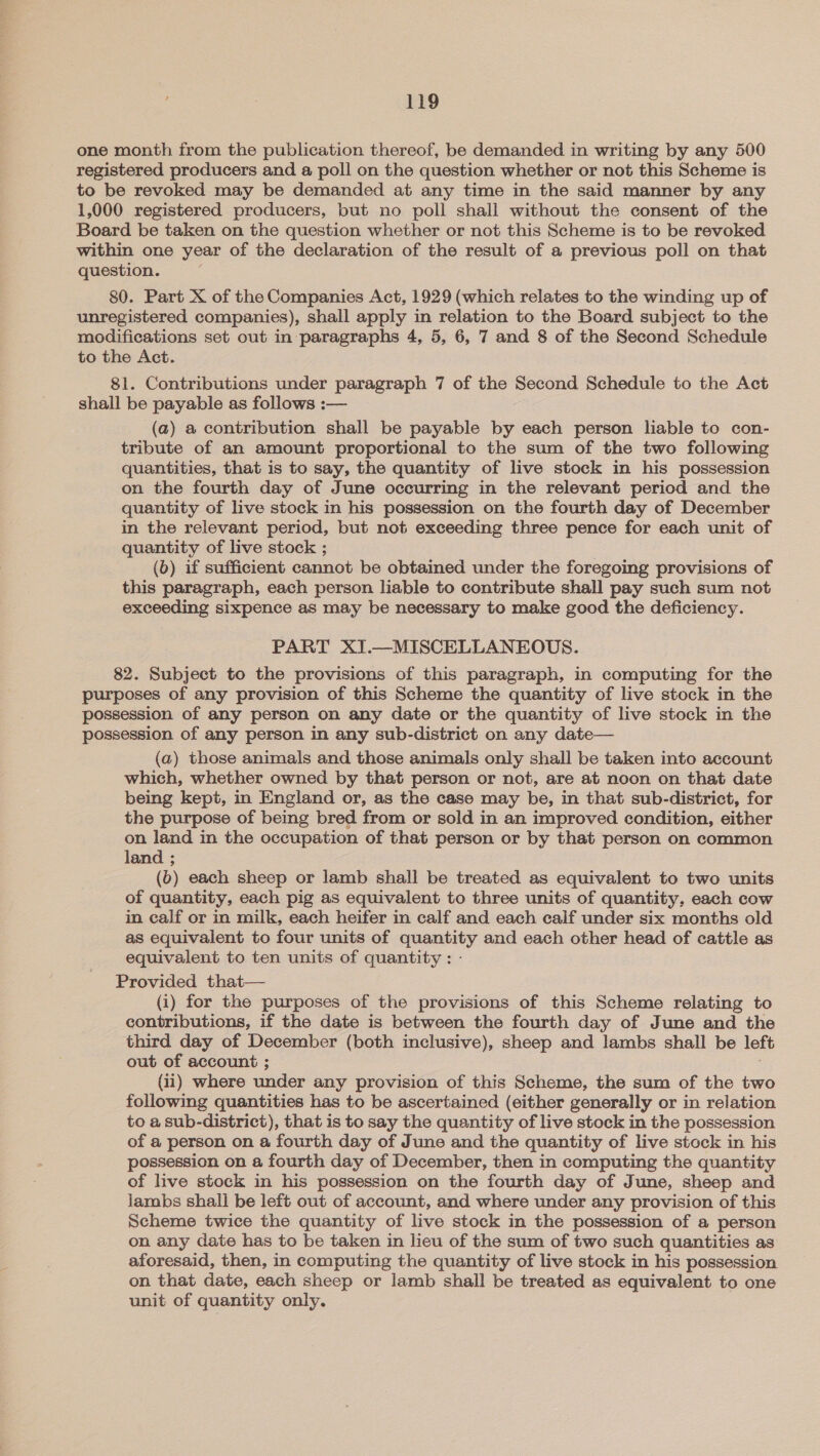 one month from the publication thereof, be demanded in writing by any 500 registered producers and a poll on the question whether or not this Scheme is to be revoked may be demanded at any time in the said manner by any 1,000 registered producers, but no poll shall without the consent of the Board be taken on the question whether or not this Scheme is to be revoked within one year of the declaration of the result of a previous poll on that question. 80. Part X of the Companies Act, 1929 (which relates to the winding up of unregistered companies), shall apply in relation to the Board subject to the modifications set out in paragraphs 4, 5, 6, 7 and 8 of the Second Schedule to the Act. 81. Contributions under paragraph 7 of the Second Schedule to the Act shall be payable as follows :— (a) @ contribution shall be payable by each person liable to con- tribute of an amount proportional to the sum of the two following quantities, that is to say, the quantity of live stock in his possession on the fourth day of June occurring in the relevant period and the quantity of live stock in his possession on the fourth day of December in the relevant period, but not exceeding three pence for each unit of quantity of live stock ; (6) if sufficient cannot be obtained under the foregoing provisions of this paragraph, each person liable to contribute shall pay such sum not exceeding sixpence as may be necessary to make good the deficiency. PART XI.—MISCELLANEOUS. 82. Subject to the provisions of this paragraph, in computing for the purposes of any provision of this Scheme the quantity of live stock in the possession of any person on any date or the quantity of live stock in the possession of any person in any sub-district on any date— (a) those animals and those animals only shall be taken into account which, whether owned by that person or not, are at noon on that date being kept, in England or, as the case may be, in that sub-district, for the purpose of being bred from or sold in an improved condition, either on land in the occupation of that person or by that person on common land ; (6) each sheep or lamb shall be treated as equivalent to two units of quantity, each pig as equivalent to three units of quantity, each cow in calf or in milk, each heifer in calf and each calf under six months old as equivalent to four units of quantity and each other head of cattle as equivalent to ten units of quantity : - Provided that— (i) for the purposes of the provisions of this Scheme relating to contributions, if the date is between the fourth day of June and the third day of December (both inclusive), sheep and lambs shall be left out of account ; (ii) where under any provision of this Scheme, the sum of the two following quantities has to be ascertained (either generally or in relation to a sub-district), that is to say the quantity of live stock in the possession of a person on a fourth day of June and the quantity of live stock in his possession on a fourth day of December, then in computing the quantity of live stock in his possession on the fourth day of June, sheep and jambs shall be left out of account, and where under any provision of this Scheme twice the quantity of live stock in the possession of a person on any date has to be taken in lieu of the sum of two such quantities as aforesaid, then, in computing the quantity of live stock in his possession on that date, each sheep or lamb shall be treated as equivalent to one unit of quantity only.