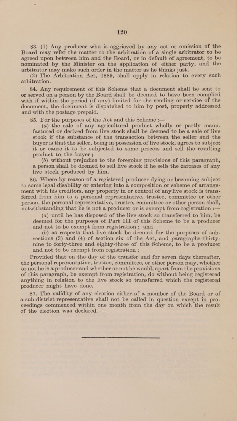 83. (1) Any producer who is aggrieved by any act or omission of the Board may refer the matter to the arbitration of a single arbitrator to be agreed upon between him and the Board, or in default of agreement, to be nominated by the Minister on the application of either party, and the arbitrator may make such order in the matter as he thinks just. (2) The Arbitration Act, 1889, shall apply in relation to every such arbitration. 84. Any requirement of this Scheme that a document shall be sent to or served on a person by the Board shall be deemed to have been complied with if within the period (if any) limited for the sending or service of the document, the document is dispatched to him by post, properly addressed and with the postage prepaid. 85. For the purposes of the Act and this Scheme :— (a) the sale of any agricultural product wholly or partly manu- factured or derived from live stock shall be deemed to be a sale of live stock if the substance of the transaction between the seller and the buyer is that the seller, being in possession of live stock, agrees to subject it or cause it to be subjected to some process and sell the resulting product to the buyer ; (6) without prejudice to the foregoing provisions of this paragraph, a person shall be deemed to sell live stock if he sells the carcases of any live stock produced by him. 86. Where by reason of a registered producer dying or becoming subject to some legal disability or entering into a composition or scheme of arrange- ment with his creditors, any property in or control of any live stock is trans- ferred from him to a personal representative, trustee, committee or other person, the personal representative, trustee, committee or other person shall, notwithstanding that he is not a producer or is exempt from registration :— (a) until he has disposed of the live stock so transferred to him, be deemed for the purposes of Part III of this Scheme to be a producer and not to be exempt from registration ; and (b) as respects that live stock be deemed for the purposes of sub- sections (3) and (4) of section six of the Act, and paragraphs thirty- nine to forty-three and eighty-three of this Scheme, to be a producer and not to be exempt from registration : Provided that on the day of the transfer and for seven days thereafter, the personal representative, trustee, committee, or other person may, whether or not he is a producer and whether or not he would, apart from the provisions of this paragraph, be exempt from registration, do without being registered anything in relation to the live stock so transferred which the registered producer might have done. 87. The validity of any election either of a member of the Board or of a sub-district representative shall not be called in question except in pro- ceedings commenced within one month from the day on which the result of the election was declared.