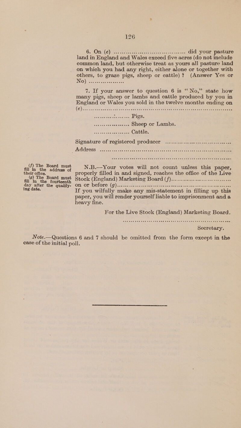 (f) The Board must in the address of their office. (g) The Board must fill in the fourteenth es pes the qualify- 126 6. On (e) . . did your pasture land in England and Wales exceed five a acres (do not include common land, but otherwise treat as yours all] pasture land on which you had any right, either alone or together with eee to Ste Ree sheep or cattle)? (Answer Yes or No) . 7. If your answer to question 6 is “‘ No,” state how many pigs, sheep or lambs and cattle produced by you in England or Wales you sold in the twelve months ending on RO} Scat onthe ued sietem GE Gale ton Meaty oe Hei Pee erm ery a pee, e Jee LISS, .. Sheep or Lambs. .. Cattle. Signature of registered producer .............0c sce cee cee ececeecee N.B.—Your votes will not count unless this paper, properly filled in and signed, reaches the office of the Live Stock (England) eerie te Board (f)... iy ore on or before (g)...... If you wilfully make any mis-statement in 1 filling up this paper, you will render yourself liable to imprisonment and a heavy fine. For the Live Stock (England) Marketing Board. Secretary.