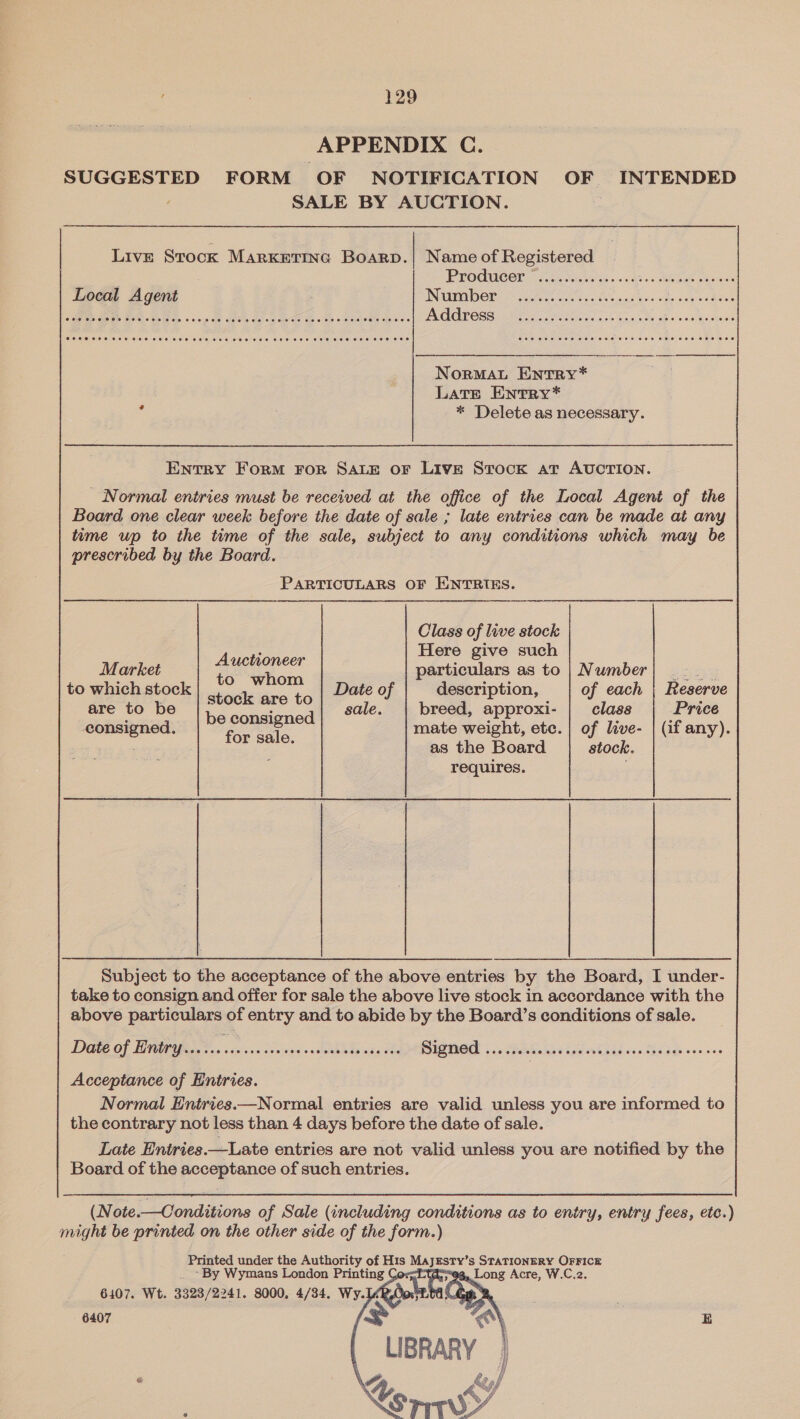 APPENDIX C. SUGGESTED FORM OF NOTIFICATION OF INTENDED SALE BY AUCTION. Live Stock MarKkettnc Boarp.| Name of Registered PPOGUCOr (550). vines’ ss Local Agent Number eae Ae te Dodds a. s voy de ais do oe se .| Address  NorMAL EntTRY* Late EntrRy* a , * Delete as necessary. Entry Form For SALE OF LIVE Stock at AUCTION. _ Normal entries must be received at the office of the Local Agent of the Board one clear week before the date of sale ; late entries can be made at any tume wp to the time of the sale, subject to any conditions which may be prescribed by the Board. PARTICULARS OF ENTRIES. Class of live stock Here give such Market suet particulars as to | Number to which stock seetteiare t6 Date of description, of each Reserve are to be . : sale. breed, approxi- class Price : _ | be consigned : : : consigned. foe aie mate weight, etc. | of live- | (if any). : as the Board stock. requires. Subject to the acceptance of the above entries by the Board, I under- take to consign and offer for sale the above live stock in accordance with the above particulars of entry and to abide by the Board’s conditions of sale. Dae of PAPA... coc. Sense. Givas de RICE 3 DEE. ides one nag is ths age veo v.20 Acceptance of Entries. Normal Entries—Normal entries are valid unless you are informed to the contrary not less than 4 days before the date of sale. Late Entries.—Late entries are not valid unless you are notified by the Board of the acceptance of such entries. (N ote.—Conditions of Sale (including conditions as to entry, entry fees, etc.) might be printed on the other side of the form.) Printed under the Authority of His pe a S$ STATIONERY OFFICE ~By Wymans London Printing Ce 3, Long Acre, W.C.2. 6407. Wt. 3323/2241. 8000, 4/34. Wy.TKk 6407 