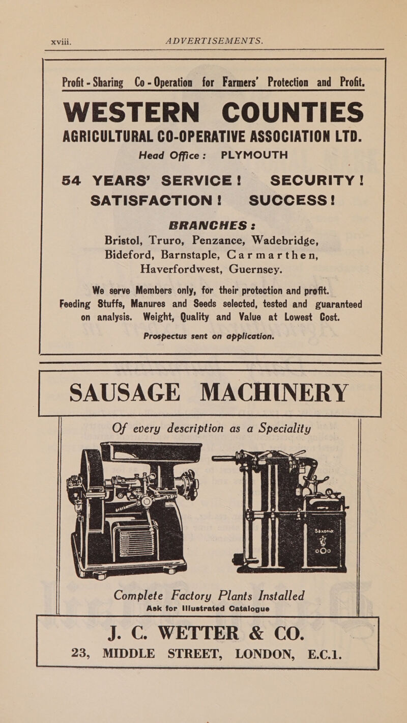 BRANCHES : Bristol, Truro, Penzance, Wadebridge, Bideford, Barnstaple, Carmarthen, Haverfordwest, Guernsey. We serve Members only, for their protection and profit. — Feeding Stuffs, Manures and Seeds selected, tested and guaranteed on analysis. Weight, Quality and Value at Lowest Cost. Prospectus sent on application. | SAUSAGE MACHINERY Complete Factory Plants Installed Ask for Illustrated Catalogue J. C. WETTER & CO. 23, MIDDLE STREET, LONDON, E.C.1.