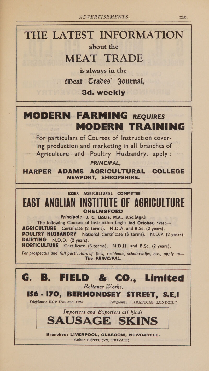 is always in the “Meat Trades’ Zournal, | peace MODERN FARMING REQUIRES MODERN TRAINING For particulars of Courses of Instruction cover- | ing production and marketing in all branches of Agriculcure- -and Poultry Husbandry, se PRINCIPAL, HARPER ADAMS AGRICULTURAL COLLEGE NEWPORT, SHROPSHIRE. | ESSEX AGRICULTURAL COMMITTEE | EAST ANGLIAN INSTITUTE OF AGRICULTURE CHELMSFORD Principal: 3. C. LESLIE, M.A., B.Sc.(Agr.) The following Courses of Instruction begin 2nd October, 1934:— AGRICULTURE Certificate (2 terms). N.D.A. and B.Sc. (2 years). _ POULTRY HUSBANDRY National Certificate (3 terms). N.D.P. (2 years). _ DAIRYING N.D.D: (2 years). | HORTICULTURE Certificate (3 terms). N:D.H. and B.Sc. (2 years). For prospectus and full particulars of fees, residence, scholarships, etc., apply to— The PRINCIPAL. G. B. FIELD & €0O., Limited Reliance Works, 156 - i70, ‘BERMONDSEY STREET, S.E.I Telephone : HOP 4724 and 4725 Telegrams : ‘“‘ KRAFTCAS, LONDON,’”’ Importers and Exporters all kinds 3 : SAUSAGE SKINS Branches: LIVERPOOL, GLASGOW, NEWCASTLE. Codes : BENTLEYS, PRIVATE