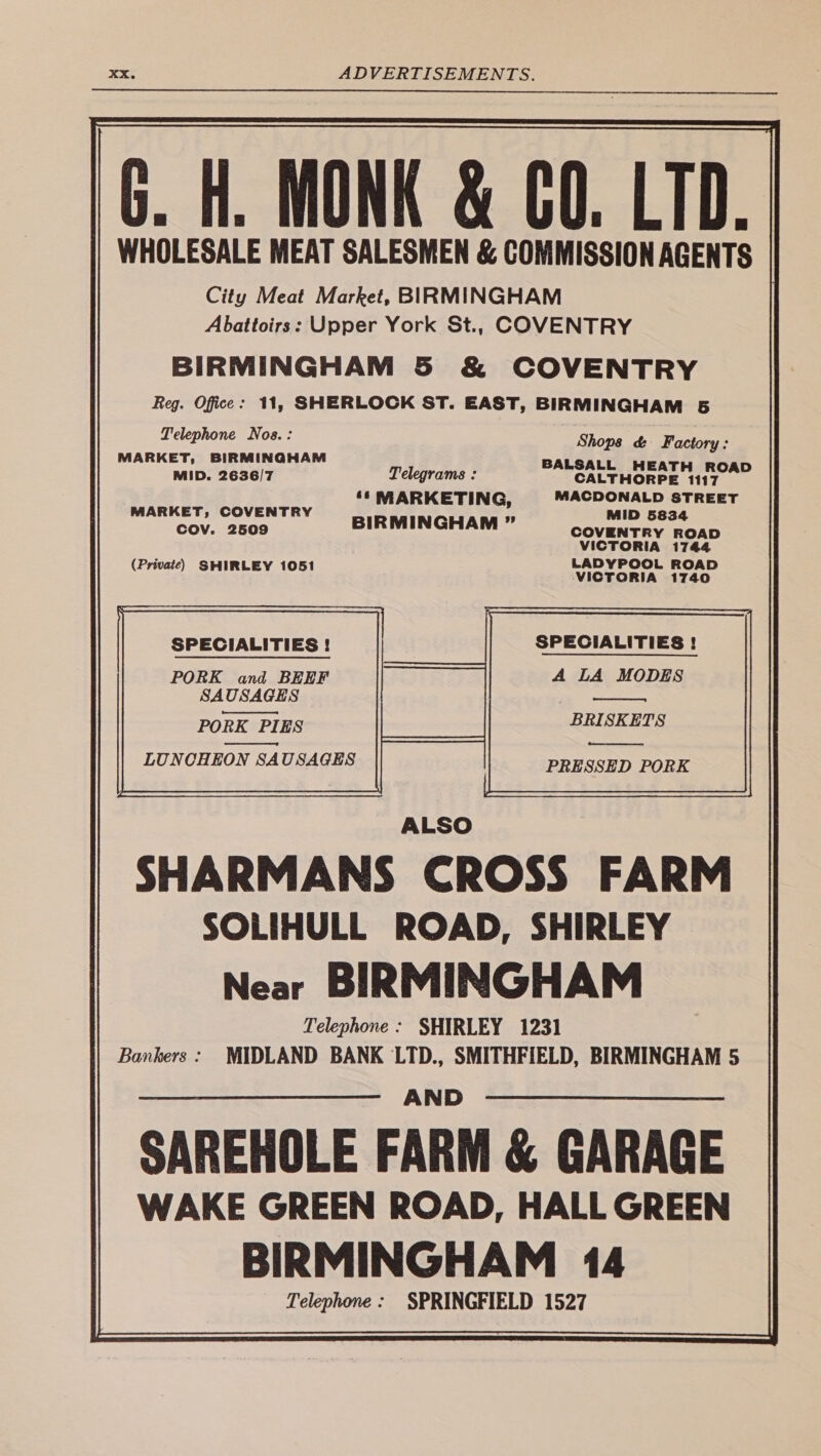 G. Hi. MONK &amp; CO. LTD. | WHOLESALE MEAT SALESMEN &amp; COMMISSION AGENTS City Meat Market, BIRMINGHAM Reg. Office : Telephone Nos.: MARKET, BIRMINGHAM MID. 2636/7 Telegrams : ‘‘ MARKETING, MARKET, COVENTRY BIRMINGHAM ” COV. 2509 (Private) SHIRLEY 1051 SPECIALITIES ! PORK and BEEF SAUSAG: SAGES PORK PI PIES LUNCHEON SAUSAGES Telephone : Bankers : Shops &amp; Factory: BALSALL HEATH ROAD CALTHORPE 1117 MACDONALD STREET MID 5834 COVENTRY ROAD VICTORIA 1744 LADYPOOL ROAD VICTORIA 1740 A LA MODES BRISKETS PRESSED PORK Telephone : 