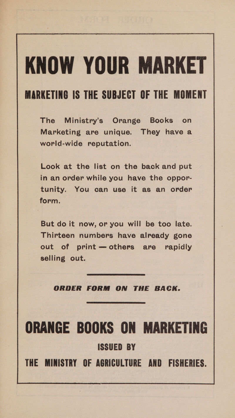 KNOW YOUR MARKET MARKETING IS THE SUBJECT OF THE MOMENT The Ministry’s Orange Books’ on Marketing are unique. They have a world-wide reputation. Look at the list on the back and put in an order while you have the oppor- tunity. You can use it as an order form. But do it now, or you will be too late. Thirteen numbers have already gone out of print—others are rapidly selling out.  ORDER FORM ON THE BACK.  ORANGE BOOKS ON MARKETING | ISSUED BY THE MINISTRY OF AGRICULTURE AND FISHERIES.