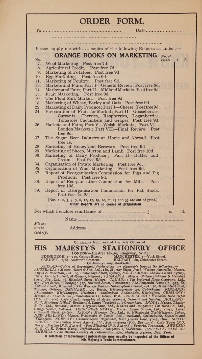 ORDER FORM. | ED iste ice Zss csbans'cs goats hison meee tenet eeena: harmes Date..rcssceeceesseceesrense ens  Please supply me with......copies of the following Reports as under :— i ORANGE BOOKS ON MARKETING. No. of oO. copies Ss. 7. Wool Marketing. Post free 7d. 8. Agricultural Credit. Post free 7d. 9. Marketing of Potatoes. Post free 9d. 10. Egg Marketing. Post free 9d. 11. Marketing of Poultry. Post free 9d. 13. Markets and Fairs; Part I—General Review. Post free 8d. 14. Marketsand Fairs; Part II—Midland Markets. Postfree9d. 15. Fruit Marketing. Post free 9d. 16. The Fluid Milk Market. Post free 9d. 18. Marketing of Wheat, Barley and Oats. Post free 9d. 22. Marketing of Dairy Produce; Part I—Cheese. Postfree9d. 24. Preparation of Fruit for Market; Part 1I—Gooseberries, Currants, . Cherries, Raspberries, Loganberries, Tomatoes, Cucumbers and Grapes. Post free 9d. 26. Markets and Fairs; Part V—Welsh Markets; Part VI— London Markets ; Part VII—Final Review. Post free 9d. 27. The Sugar Beet Industry at Home and Abroad. Post free ls. 28. Marketing of Honey and Beeswax. Post free 9d. 29. Marketing of Sheep, Mutton and Lamb. Post free 10d. 30. Marketing of Dairy Produce ; Part IIl—Butter and Cream. Post free 9d. 34. Organisation of Potato Marketing. Post free 9d. 35. Organisation of Wool Marketing. Post free 9d. 37. Report of Reorganisation Commission for Pigs and Pig Products. Post free 8d. ) 38. Report of Reorganisation Commission for Milk. Post free 10d. 39. Report of Reorganisation Commission for Fat Stock. Post free 1s. 2d. ; [Nos. I, 2, 3, 4, 5, 6, 12, 17, 19, 20, 21, 23 and 33 are out of print.] Other Reports are in course of preparation. For which I enclose remittance Of o2....0.........cccccsesssscccccsscccereeessseees £ S d Ne sh ahaa cneee Ma Oe ae co Re Please write Address. 2.5 eee ss rcseron Le ee Se 2... Stans clearly.  Obtainable from any of the Sale Offices of HIS MAJESTY’S STATIONERY OFFICE LONDON—Adastral House, Kingsway, W.C.2. EDINBURGH 2—120, George Street. MANCHESTER 1—York Street. CARDIFF—1, St. Andrew’s Crescent. BELFAST—8o, Chichester Street. Or through any Bookseller. ABROAD—Copies of Government publications are obtainable through the following :— AUSTRALIA : Messrs. Albert &amp; Son, Ltd., 180, Murray Street, Perth, Western Australia ; Messrs. Angus &amp; Robertson, Ltd., 89, Castlereagh Street, Sydney, N.S.W.; Messrs. McGill’s News Agency, 183-5, Elizabeth Street, Melbourne, Victoria; TASMANIA : Messrs. Oldham Beddome &amp; Meredith (1932) Pty., Lid., 36, Elizabeth Street, Hobart. CANADA: The Imperial News Company, Lid., 235, Fort Street, Winnipeg ; 517, Burrard Street, Vancouver; The Benjamin News Co., 975, St. Antoine Street, Montreal; The William Dawson Subscription Service, Ltd., 70, King Street East, Toronto, Ontario. DENMARK: A. Busck, Kjobmagergade 49, Copenhagen. FINLAND: Akateeminen Kirjakauppa, Helsinki; Akademska Bokhandeln, Helsingfors. GERMANY: Messrs. A. Asher &amp; Co., Behrenstrasse 17, Berlin, W.8. GOLD COAST : Methodist Book Depot (P.O. Box 100), Cape Coast; branches at Accra, Kumasi, Sekondi and Swedru. HOLLAND: N.V. Martinus Nijhoff, Boekhandel, Lange Voorhout 9, ’s-Gravenhage. INDIA : Messrs. Thacker &amp; Co., Ltd., Bombay ; Messrs. Higginbothams, Ltd., Madras and Bangalore; The Book Co., Ltd., College Square, Calcutta. IRISH FREE STATE: Messrs. Eason &amp; Son, Ltd., 40-41, Lower O’Connell Street, Dublin. JAPAN: Maruzen Co., Ltd., 6, Nthonbashi Tori-Nichome, Tokyo. NEW ZEALAND: Messrs. Whitcombe &amp; Tombs, Ltd., Auckland, Christchurch, Dunedin and Wellington. NORWAY: Cammermeyers Boghandel, Karl Johans Gate, 41-43, Oslo. SOUTH AFRICA : The Central News Agency, Ltd., y CCN (P.O. Box 1033); Cape Town (P.O. Box 9) ; Durban (P.O. Box 938) ; Port Elizabeth (P.O. Box 356) ; Pretoria, Transvaal. SWEDEN: A. B. C. E. Fritses Kungl, Hofbokhandel, Fredsgatan 2, Stockholm. UNITED STATES OF AMERICA :. The British.Library. of. Information, 270,. Madison Avenue, New York. - A selection of Government publications may usually be inspected at the Offices of His Majesty’s Trade Commissioners.