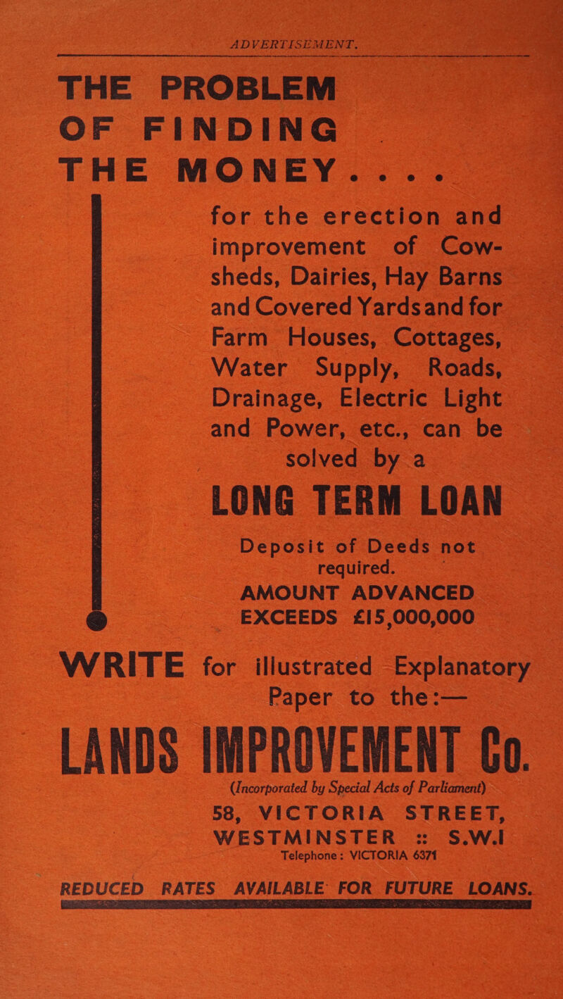 THE PROBLEM ~ OF FINDING. THE MONEY. for the erection a _ improvement of — Cow- oS sheds, Dairies, Hay Barns  Farm Houses, Cottages, Water Supply, Roads, Drainage, Electric Light and Power, etc., can be solved by a LONG TERM mee : ‘Deposit of Deeds not _ required. AMOUNT ADVANCED EXCEEDS £15,000, 000 WRITE for iliustrated : Explanatory 3 : ‘Paper to ae, — or. | “aid by Special Acts of Parkicment) : sb 58, VICTORIA STREET, WESTMINSTER =: S.W.I - Telephone: VICTORIA 6371 REDUCED RATES AVAILABLE FOR FUTURE LOANS. —