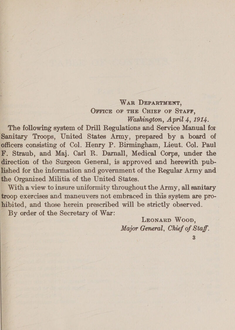 War DEPARTMENT, OFFICE OF THE CHIEF oF STAFF, | Washington, April 4, 1914. The following system of Drill Regulations and Service Manual for Sanitary Troops, United States Army, prepared by a board of officers consisting of Col. Henry P. Birmingham, Lieut. Col. Paul F. Straub, and Maj. Carl R. Darnall, Medical Corps, under the direction of the Surgeon General, is approved and herewith pub- lished for the information and government of the Regular Army and the Organized Militia of the United States. | _ With a view to insure uniformity throughout the Army, all sanitary troop exercises and maneuvers not embraced in this system are pro- hibited, and those herein prescribed will be strictly observed. _ By order of the Secretary of War: ) Lronarp Woop, Major General, Chief of Staff.