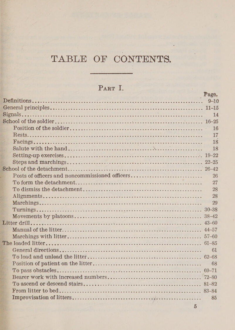  TABLE OF CONTENTS. Page. MMPOG certa rt eee - oits no Sen.cet ce ote oenadats cat trcae sects secant e 9-10 BECO LIUCI DIOS tones s Aaa es oe helio tak come ea tee seen Some ee anaes. poe tolns ce 11-15 TE Se, xe oA ea de a es pl cia a a RR iM &gt; pl a aL aie 14 BEEBE SEGINUIC SOL CL ome renin 8.80 tute! osol nese sheds nes Soren stenes per ee ots 16-25 Position of the SOMMER eye cmc Ae Ts ce oe Se eie te ee Seen e areieme Meee tnaienrers 16 LSS) Gute an Be gad a ot Ar Be eae 2 II ese ge Nea eine 17 UIE SGI Gough OU 0g 0 BO TEA aS Ba Ge itt Citar oi Sea ar dot ust ay ae tars Searve 18 BE DOLLUNE-UP OXErciSeS.......---..-s5-0058 Se tincada do pouGae CoE SoU SE Unsapsoe ‘, 19-22 i Steps and marchings.............-- Ais cS eo eae TA ERNE Meare aici. be te 22-25 MEO Oritc detachitent.&lt;-.2. i 2s5scest sets Nasde codes lies lellesyecctesere ' 26-42 Posts of officers and donbermanlesioned MAN COTS its wus tasers eae eee 26 PUOMOMMIAC NC GOLACHMONC: 1.45 cec ese &lt;1 Ge fe he teed de osc ea cea sinaesciee caeee 27 BPO ISilISS tNO-COLACHINIGNG .&lt; 2. Seis scicn gc eter on ntnsadecaseneiens sclcaeaee 28 _ Alignments..........---..-- +++ - sees ceed eect eee t eee eect eee eee eee 28 SETTLE ty cae ee a wt ate a Re RR 29 ig oe SR ASO non OC eRe Bote pO NRE 6. Toner err Sc 30-38 OV CINCINUS DY PRAtOULIS o fe'ee efoto sore Ser'a)afo vies Sues peelnese Meh semerie eee 38-42 Litter OUT eels Si8 carte sa mr a Rar ar ms SOOT NE IRIN heat i ie tc inne 43-60 MrepPAMOIUEMICLeD ence eck oes eee cosas oa oro ates Sale alee tale a ee oe ae ene 44-57 MTOT CITIES With NGO? soos so See es es ee ee ek ae EN a Cad 57-60 ‘The NOROGIO LING ad A I eye pee a EO eee ey Sec ie eed 61-85 PROTA OTE CULOUS ere cnet cole cat a eee cll tas vist Wyle see cw aae sealer ee 61 RO Orc evar TENOR UO LIECEr Via v= wie les alae Siete sel abe tlet blue see sete eine oe 62-68 Bee OS bom OF pavrenton the litter.) pss siete eee eee ee salen 68 MnO PASS OUSEACIES).. 5 icin vice &lt;2 ee css. wae yee errs aces ohh eae 69-71 ISCare. WOLke Witt IMCreased: NUIMDENS). 4). .)...\tuie cls o's paves in wc dies seis mers “72-80 PEOrESECHC OF -GUSCONE SLAITS so. 555 visla'e Sal Sos Vaiss oh uk bake ees hoc geeseere 81-82 BORO LS ATEDOE CONDO GLI tee store u ature tesa e's cla wasn la sw we lata me cece ess 83-84 Improvisation of litters.............. Po aaah ore auita sy one Pe slslcas cette « 85  5