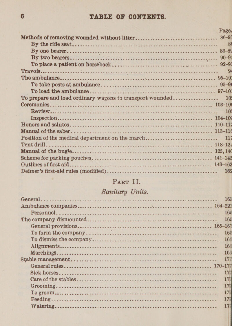 Page. Methods of removing wounded without litter. .........2...... 000.2 eee ence eens 86-95 By Ue TEBE REA ois. wesc oc cha aa taicc cy Re ee eee seman ee 8 By one bearer............. ae sd cvccslenseugd seaMe Reade aan sce aeaie eee 86-8 By Cwo Degree rs oasis Soke ee ak a's 2 Says SER ea ak Riek os commen saci, COE To place a patient on horseback... 0s... vse eeees eee bd dois Nee 92-9: MEOW ONG ioccctaece oceans sa vectra eae tw ocd PTS ae ey Te eee» 9 THe ANU aiGe oe oon tak ckeschc sso asconeeoeeee Bs aie carte ok ak aie eee 95-10: To take posts at ambulaned..- 5 ox. &lt;c)c4 dif cos eme deans ow ee aceuveueoeeecsee 95-9 pO TOO TH GRA DUIANCS Vo... 5 bce e Ce acs Be aieacg Seiiee ne oe Sno met eae 97-10: To prepare and load ordinary wagons to transport wounded..................- 10: COGNATE soso oc Sinise Dw eer a.e 6 og + 4 oF oe das Cie DOES mie orale bm ak vw» CE ere 103-10! ROVIOWaat on cvouscoctiosaacs soso nin enamine ewes om eeeee aoc 4 acme Seam ee raeemne 10% ETISTIOO DIONE. «xtc icin leis:s\a wie ie.0'0/sce wiv wide ie aus indie rclor he ni ace weit a ree ea Dee ae 104-105 TRORORS H910 SOARTOS cco aia 6 sna + oxite a me cle eee ek oe See oe an Se ee ee eee 110-11: PABBA OT UNG SADOY S55 sia ais 's.cve oo o:Paeeriers ce sme ROn ere alee ina seen e ieee 113-116 Position of the medical department on the march...................---------- 11’ PB aaa cals ws aie ways oie wie oak 6 scm 0 0G Elen Roe eo Spies ha See che 118-12&lt; Mantuahof CHO DURIC ico ces dc. coe va acc sous comls veetuneeeetees cumeaae mtecenne 125, 14( Scheme for packing pouches ho... :..5 ss. dee aemec scene secre meee ece aeeteee 141-142 OUEOR OF TSG OIG oon. cinscic sce ee hice vie oe baw Oe pte tee ae erm oe eee eater eae 143-162 Deimer’s first-aid rules (modified)... Siiaial mip i nbs &lt;uyin ack om Br seria en mene te ere tere eae aS 163 Part II. — Sanitary Units. Generali: ays sun ee Se eS as Scie Sn ct eae eee a erates Sila a oles cee eae cee eae 162 Ambulance companies Sc hiciae | Bae ee ern ee nee Vale Aa Sia, Reta Rea Ea 164-22: PORSOTNOV. ions sic eee od oe a ee S acestore ee 16! Phe Company: GistiouUnted 2 oc. 65.0060 e neo ders cie saceeniemiae 4n.aee Rese Mie eamEe «162 General DrOVISIONS . «x5 37 ssnicis:s crsia Saeiars micas acorste oth kre So ames re eee 165-16 To form the company.......... citar Abi cal i's as ee eis MN Mo Gisitiss The COMPANY 92): 6s oss: sacaciswlncs as cheese ne bicexs occa eee eee ATIC TTRO IIIS yo eos. 6015)5 0'v » she 0/5 sie. nds bo o,wrn wevniasn ernie SO ren fore ee ae MEGTORINGS Syiog Soicia on abe c'n'e nia a.nieis.crelechare on ecemroata be nietunyd pvtnin cima Abin atk ie eevee Stale MANASSMIEIG so. aoe 'sieiniad sive docu vise lm welmanbiotesb nikibte sles chsetewih ielalefaalalacalety General rules disses cick cccccad ocabw Silene ctance ccs asttes ete eee nea 170-177 BICK. NOTSOS 5 ose reis Sans ore cio, sass tcc cin Sapepreelaenein cle Sauce ere eIaeranin eee Careofl the stables sncscb cs fas &lt;acdcccmeneiee se ctremas ee ate ace ide oe See eer Grooming «.oi&lt;2.3.6 ck cemse ce oadon sn estos ce ates Boer ce eee eee eee PO QLOOTR so.5.5 os aeinieieie nie bisins.s sis + a #6, biseisiee mse lelaie ele olb mayan Ten ee en BGOGIN Gs « csicas naw sae.deb eie Bee. cd owen aiewisihs oicm Lidiows Oe eames ee rE RE 