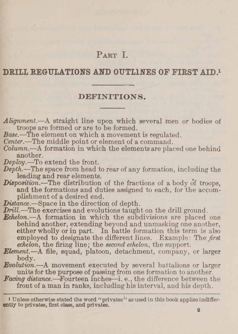 DRILL REGULATIONS AND OUTLINES OF FIRST AID.' DEFINITIONS. Alignment.—A straight line upon which several men or bodies of troops are formed or are to be formed. Base.—The element on which a movement is regulated. Center.—The middle point or element of a command. Column.—A formation in which the elements are placed one behind another. -“Deploy.—To extend the front. -Depth.—The space from head to rear of any formation, including the leading and rear elements. ~ ; Disposition.—The distribution of the fractions of a body of troops, and the formations and duties assigned to each, for the accom- | -plishment of a desired end. _Distance.—Space in the direction of depth. ‘Drill.—The exercises and evolutions taught on the drill ground. £chelon.—A formation in which the subdivisions are placed one behind another, extending beyond and unmasking one another, either wholly orin part. In battle formation this term is also employed to designate the different lines. Example: The /irst echelon, the firing line; the second echelon, the support. a file, squad, platoon, detachment, company, or larger ody. Ssvolution.—A movement executed by several battalions or larger units for the purpose of passing from one formation to another. Facing distance.—Fourteen inches—i. e., the difference between the front of a man in ranks, including his interval, and his depth. 1 Unless otherwise stated the word ‘ privates” as used in this book applies indiffer-