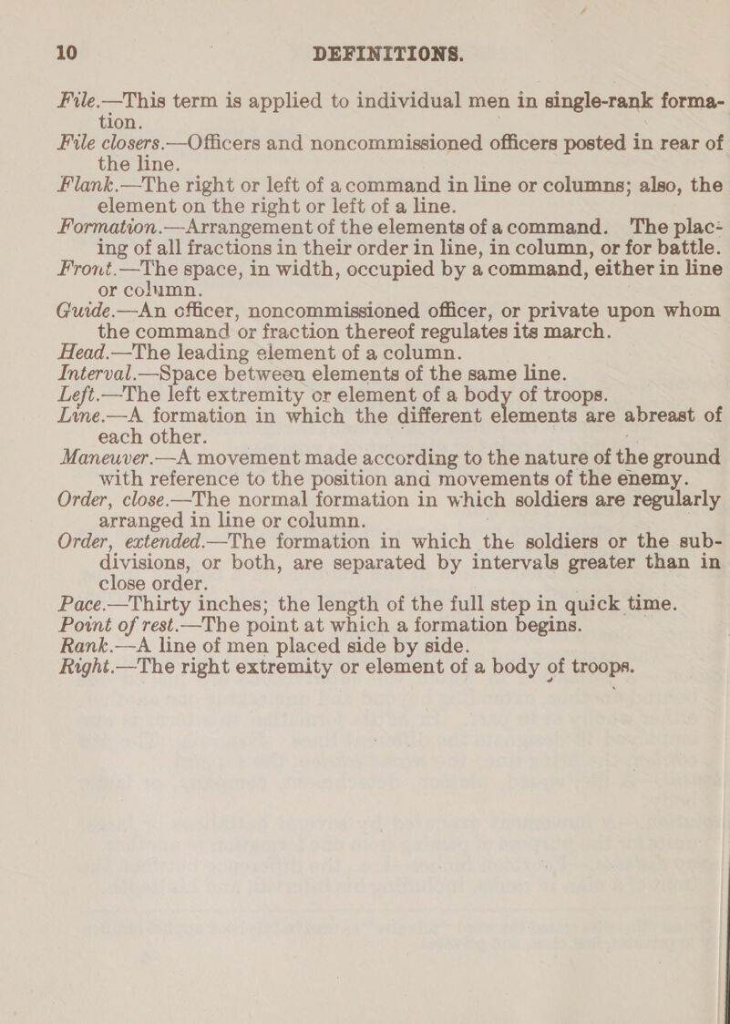 File.—This term is applied to individual men in single-rank forma- tion. File oe. .—Officers and noncommissioned officers posted in rear of the line. Flank.—The right or left of acommand in line or columns; also, the element on the right or left of a line. Formation.—Arrangement of the elements ofacommand. The plac- ing of all fractions in their order in line, in column, or for battle. Front.—The space, in width, occupied by a command, either in line or column. Guide.—An officer, noncommissioned officer, or private upon whom the command or fraction thereof regulates its march. Head.—The leading element of a column. Interval.—Space between elements of the same line. Left.—The left extremity or element of a body of troops. Line.—A formation in which the different elements are abreast of each other. Maneuver.—A movement made according to the nature of the ground with reference to the position and movements of the enemy. Order, close.—The normal formation in which soldiers are regularly arranged i in line or column. Order, extended.—The formation in which the soldiers or the sub- divisions, or both, are separated by intervals greater than in close order. Pace.—Thirty inches; the length of the full step in quick time. Point of rest.—The point at which a formation begins. Rank.—A line of men placed side by side. Right.—The right extremity or element of a body of ee