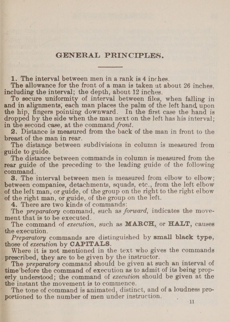GENERAL PRINCIPLES. 1. The interval between men in a rank is 4 inches. The allowance for the front of a man is taken ut about 26 inches, including the interval; the depth, about 12 inches. To secure yr aa of interval between files, when falling in and in ali ents, each man places the palm of the left hand, upon the hip, fingers pointing downward. In the first case the hand is propped by the side when the man next on the left has his interval; in the second case, at the command front. 2. Distance is measured from the back of the man in front to the breast of the man in rear. _ The distance between subdivisions in column is measured from guide to guide. i The distance between commands in column is measured from the rear guide of the preceding to the leading guide of the following oman, _ 3. The interval between men is measured from elbow to elbow; —. companies, detachments, squads, etc., from the left elbow _of the left man, or guide, of the group on the ac to the right elbow of the right man, or guide, of the group on the left _ 4. There are two kinds of commands: _ The preparatory command, such as forward, indicates the move- ment that is to be executed. ___ The command of execution, such as MARCH, or HALT, causes _ the execution. _ Preparatory commands are distinguished by small black type, those of execution by CAPITALS. _ Where it is not mentioned in the text who gives the commands prescribed, they are to be given by the instructor. _ The preparatory command should be given at such an interval of ‘time before the command of execution as to admit of its being prop- erly understood; the command of execution should be given at the _ the instant the movement is to commence. * The tone of command is animated, distinct, and of a loudness pro- portioned to the number of men under instruction. 4 &amp; oh. ‘dl