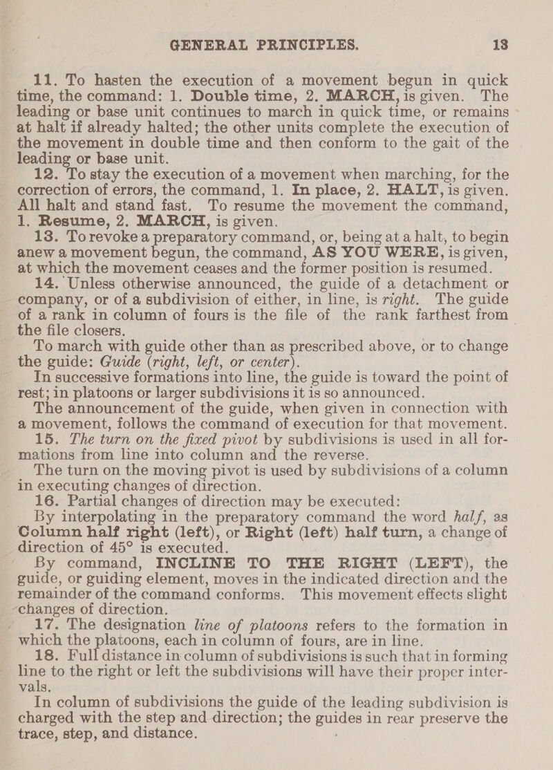11. To hasten the execution of a movement begun in quick time, the command: 1. Double time, 2. MARCH, is given. The leading or base unit continues to march in quick time, or remains ~ at halt if already halted; the other units complete the execution of the movement in double time and then conform to the gait of the leading or base unit. : 12. To stay the execution of a movement when marching, for the correction of errors, the command, 1. In place, 2. HALT, is given. All halt and stand fast. To resume the movement the command, 1. Resume, 2, MARCH, is given. ? 13. Torevoke a preparatory command, or, being at a halt, to begin anew a movement begun, the command, AS YOU WERE, is given, at which the movement ceases and the former position is resumed. 14. Unless otherwise announced, the guide of a detachment or -company, or of a subdivision of either, in line, is right. The guide of a rank in column of fours is the file of the rank farthest from the file closers. | | To march with guide other than as prescribed above, or to change the guide: Guide (right, left, or center). _ In successive formations into line, the guide is toward the point of rest; in platoons or larger subdivisions it is so announced. The announcement of the guide, when given in connection with a movement, follows the command of execution for that movement. 15. The turn on the fixed pivot by subdivisions is used in all for- mations from line into column and the reverse. The turn on the moving pivot is used by subdivisions of a column in executing changes of direction. 16. Partial changes of direction may be executed: By interpolating in the preparatory command the word hal/, as Column half right (left), or Right (left) half turn, a change of direction of 45° is executed. By command, INCLINE TO THE RIGHT (LEFT), the guide, or guiding element, moves in the indicated direction and the remainder of the command conforms. This movement effects slight _ changes of direction. 17. The designation line of platoons refers to the formation in which the platoons, each in column of fours, are in line. 18. Full distance in column of subdivisions is such that in forming pee to the right or left the subdivisions will have their proper inter- vals. In column of subdivisions the guide of the leading subdivision is charged with the step and direction; the guides in rear preserve the trace, step, and distance.