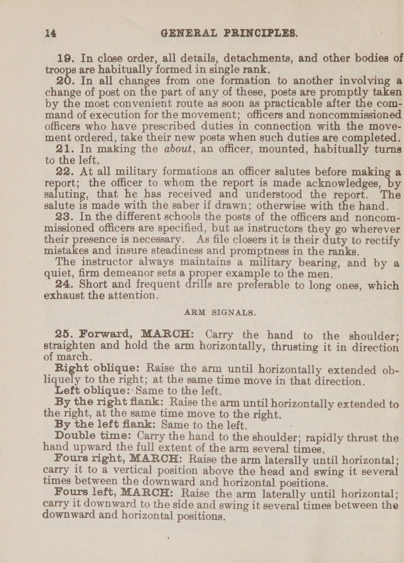 19. In close order, all details, detachments, and other bodies of troops are habitually formed in single rank. 20. In all changes from one formation to another involving a change of post on the part of any of these, posts are promptly taken by the most convenient route as soon as practicable after the com- mand of execution for the movement; officers and noncommissioned officers who have prescribed duties in connection with the move- ment ordered, take their new posts when such duties are completed. 21. In making the about, an officer, mounted, habitually turns to the left. 22. At all military formations an officer salutes before making a Teper the officer to whom the report is made acknowledges, by saluting, that he has received and understood the report. The salute is made with the saber if drawn; otherwise with the hand. 23. In the different schools the posts of the officers and noncom- missioned officers are specified, but as instructors they go wherever their Be is necessary. As file closers it is their duty to rectify mistakes and insure steadiness and promptness in the ranks. The instructor always maintains a military bearing, and by a quiet, firm demeanor sets a proper example to the men. 24. Short and frequent drills are preferable to long ones, which exhaust the attention. ARM SIGNALS. 25. Forward, MARCH: Carry the hand to the shoulder; Henin and hold the arm horizontally, thrusting it in direction of march. Right oblique: Raise the arm until horizontally extended ob- liquely to the right; at the same time move in that direction. Left oblique::Same to the left. By the right flank: Raise the arm until horizontally extended to the right, at the same time move to the right. By the left flank: Same to the left. Double time: Carry the hand to the shoulder; rapidly thrust the: hand upward the full extent of the arm several times, Fours right, MARCH: Raise the arm laterally until horizontal; carry 1t to a vertical position above the head and swing it several times between the downward and horizontal positions. Fours left, MARCH: Raise the arm laterally until horizontal; carry it downward to the side and swing it several times between the downward and horizontal positions.