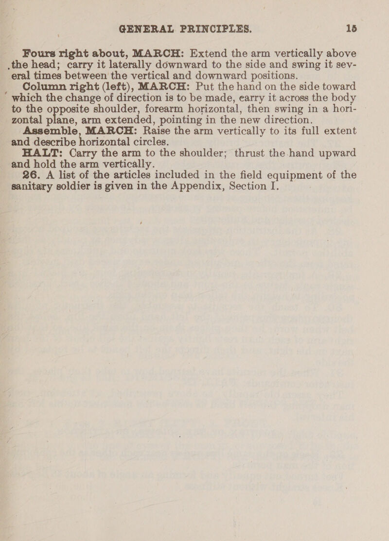 Fours right about, MARCH: Extend the arm vertically above the head; carry it laterally downward to the side and swing it sev- eral times between the vertical and downward positions. _ Column right (left), MARCH: Put the hand on the side toward which the change of direction is to be made, earry it across the body to the opposite shoulder, forearm horizontal, then swing in a hori- zontal plane, arm extended, pointing in the new direction. Assemble, MARCH: Raise the arm vertically to its full extent and describe horizontal circles. HALT: Carry the arm to the shoulder; thrust the hand upward and hold the arm vertically. 26. A list of the articles included in the field equipment of the sanitary soldier is given in the Appendix, Section I.