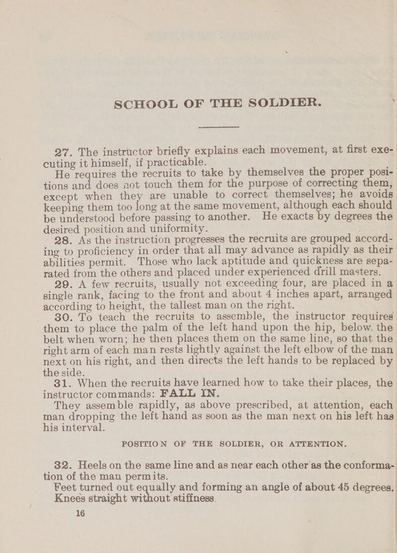 27. The instructor briefly explains each movement, at first exe- cuting it himself, if practicable. r- He requires the recruits to take by themselves the proper posi- tions and does not touch them for the purpose of correcting them, except when they are unable to correct themselves; he avoids keeping them too long at the same movement, although each should be understood before passing to another. He exacts by degrees the desired position and uniformity. ; 28. As the instruction progresses the recruits are grouped accord- ing to proficiency in order that all may advance as rapidly as their abilities permit. Those who lack aptitude and quickness are sepa- rated from the others and placed under experienced drill masters. 29. A few recruits, usually not exceeding four, are placed in a single rank, facing to the front and about 4 inches apart, arranged according to height, the tallest man on the right. _ 80. To teach the recruits to assemble, the instructor requires them to place the palm of the left hand upon the hip, below. the belt when worn; he then places them on the same line, so that the right arm of each man rests lightly against the left elbow of the man next on his right, and then directs the left hands to be replaced by the side. 31. When the recruits have learned how to take their places, the instructor commands: FALL IN. They assemble rapidly, as above prescribed, at attention, each man dropping the left hand as soon as the man next on his left has his interval. POSITION OF THE SOLDIER, OR ATTENTION. 32. Heels on the same line and as near each other'as the conforma- tion of the man permits. | Feet turned out equally and forming an angle of about 45 degrees. Knees straight without atiffiess