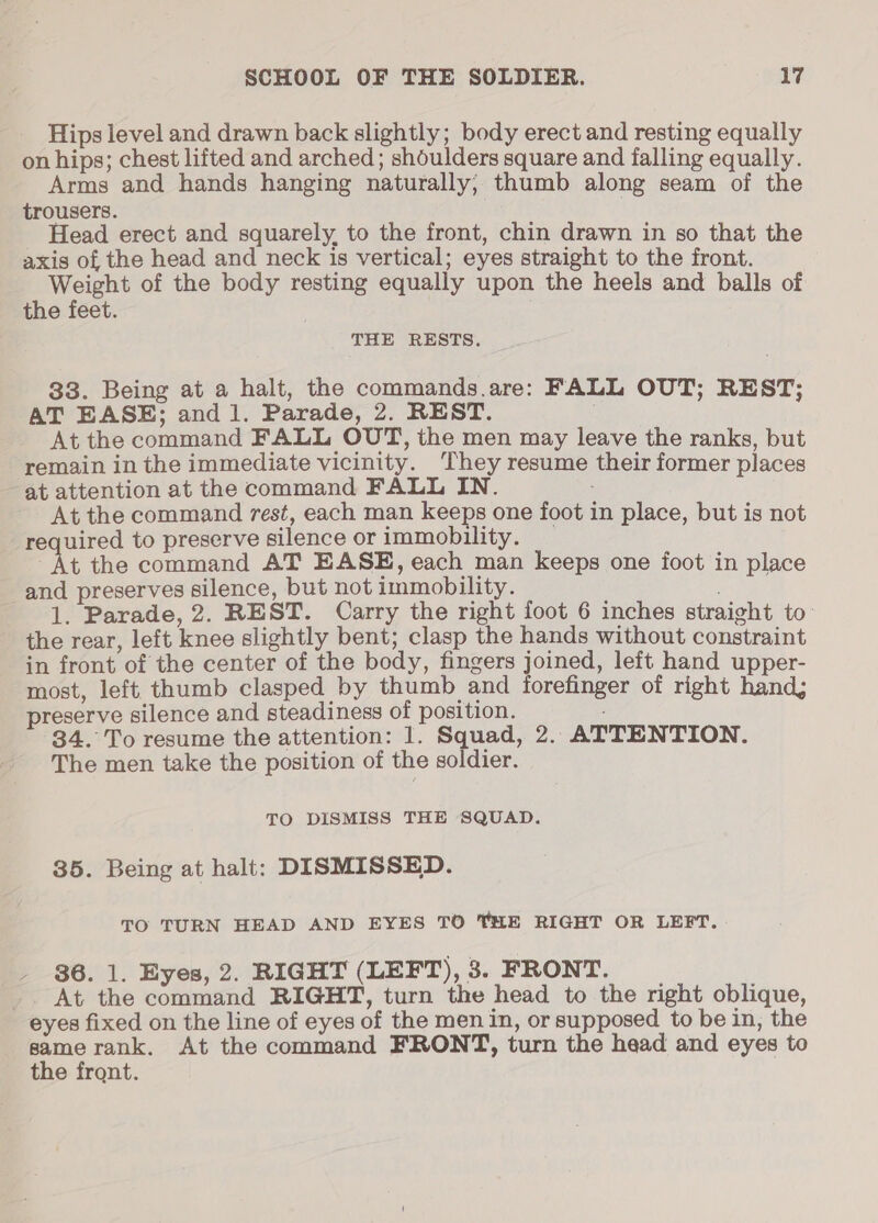 Hips level and drawn back slightly; body erect and resting equally on hips; chest lifted and arched; shoulders square and falling equally. Arms and hands hanging naturally; thumb along seam of the trousers. _ Head erect and squarely, to the front, chin drawn in so that the axis of the head and neck is vertical; eyes straight to the front. pee of the body resting equally upon the heels and balls of the feet. THE RESTS. 33. Being at a halt, the commands.are: FALL OUT; REST; AT EASE; and 1. Parade, 2. REST. At the command FALL OUT, the men may leave the ranks, but remain in the immediate vicinity. They resume their former places at attention at the command FALL IN. At the command rest, each man keeps one foot in place, but is not required to preserve silence or immobility. _ At the command AT EASE, each man keeps one foot in place and preserves silence, but not immobility. 1. Parade, 2. REST. Carry the right foot 6 inches straight to the rear, left knee slightly bent; clasp the hands without constraint in front of the center of the body, fingers joined, left hand upper- most, left thumb clasped by thumb and forefinger of right hand, preserve silence and steadiness of position. 34. To resume the attention: 1. Squad, 2. ATTENTION. The men take the position of the soldier. TO DISMISS THE SQUAD. 35. Being at halt: DISMISSED. TO TURN HEAD AND EYES TO THE RIGHT OR LEFT. - 86. 1. Eyes, 2. RIGHT (LEFT), 3. FRONT. _. At the command RIGHT, turn the head to the right oblique, eyes fixed on the line of eyes of the men in, or supposed to be in, the Ae rank. At the command FRONT, turn the head and eyes to the front.