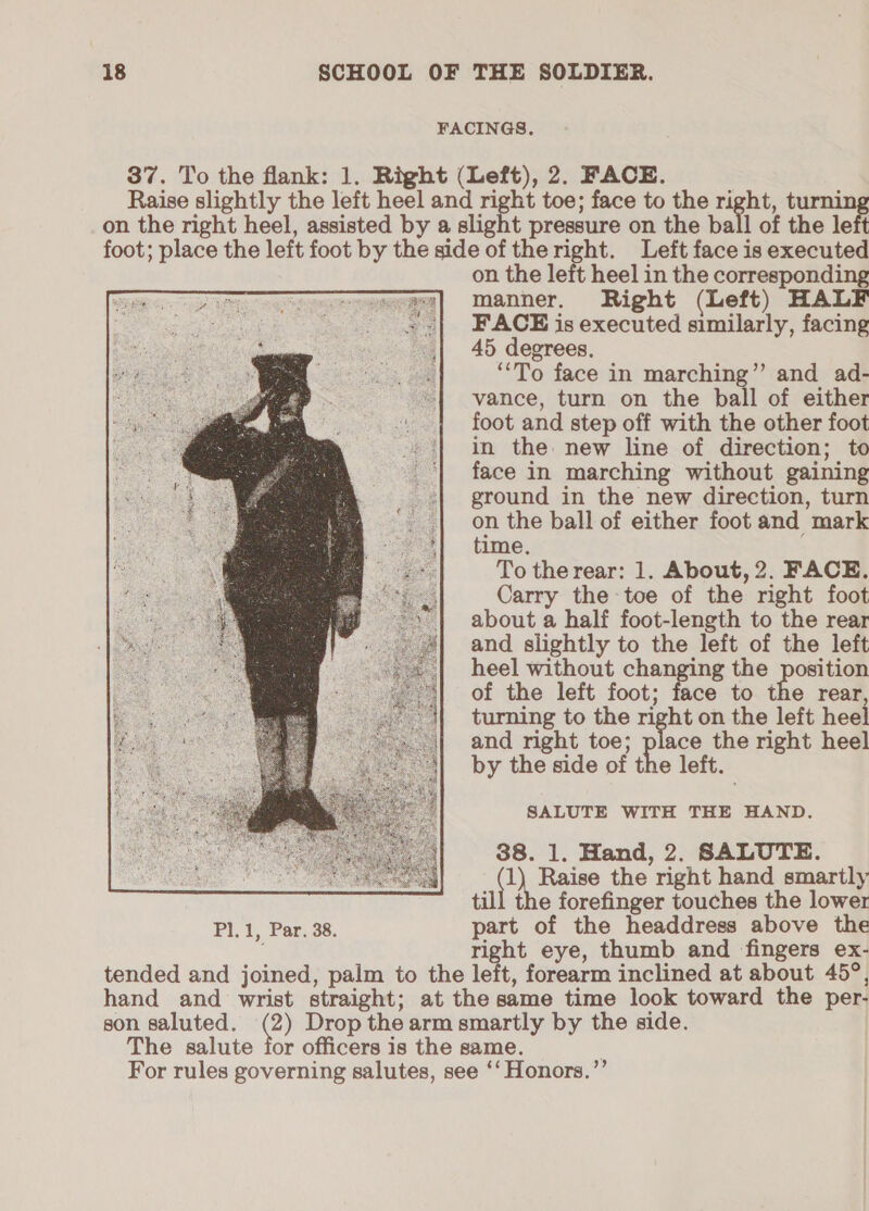 FACINGS. 37. To the flank: 1. Right (Left), 2. FACE. Raise slightly the left heel and right toe; face to the ra pete on the right heel, assisted by a slight pressure on the ball of the left foot; place the left foot by the side of theright. Left face is executed on the left heel in the corresponding manner, Right (Left) HALF FACE is executed similarly, facing 45 degrees, ‘‘To face in marching”’ and ad- vance, turn on the ball of either foot and step off with the other foot in the: new line of direction; to face in marching without gaining ground in the new direction, turn on the ball of either foot and mark time. To the rear: 1. About, 2. FACE. Carry the toe of the right foot about a half foot-length to the rear and slightly to the left of the left heel without changing the position of the left foot; face to the rear turning to the right on the left heel and right toe; ie the right heel by the side of the left. SALUTE WITH THE HAND. 38. 1. Hand, 2. SALUTE. Cee the right hand smartly till the forefinger touches the lower Pl.1, Par. 38. part of the headdress above the right eye, thumb and fingers ex- tended and joined, palm to the left, forearm inclined at about 45°, hand and wrist straight; at the same time look toward the per- son saluted. @) Drop the arm smartly by the side. The salute for officers is the same. For rules governing salutes, see ‘‘ Honors.”’ 