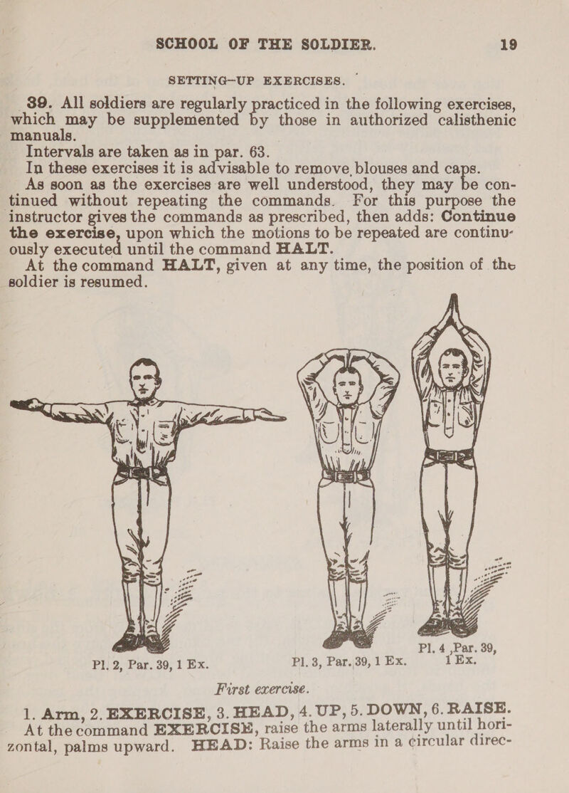 SETTING-UP EXERCISES. ~ _89. All soldiers are regularly practiced in the following exercises, which may be supplemented by those in authorized calisthenic manuals. , Intervals are taken as in par. 63. In these exercises it is advisable to remove, blouses and caps. As soon as the exercises are well understood, they may be con- tinued without repeating the commands. For this purpose the instructor gives the commands as prescribed, then adds: Continue the exercise, upon which the motions to be repeated are continu- ously executed until the command HALT. At the command HALT, given at any time, the position of the soldier is resumed.  Pl, 2, Par. 39, 1 Ex.