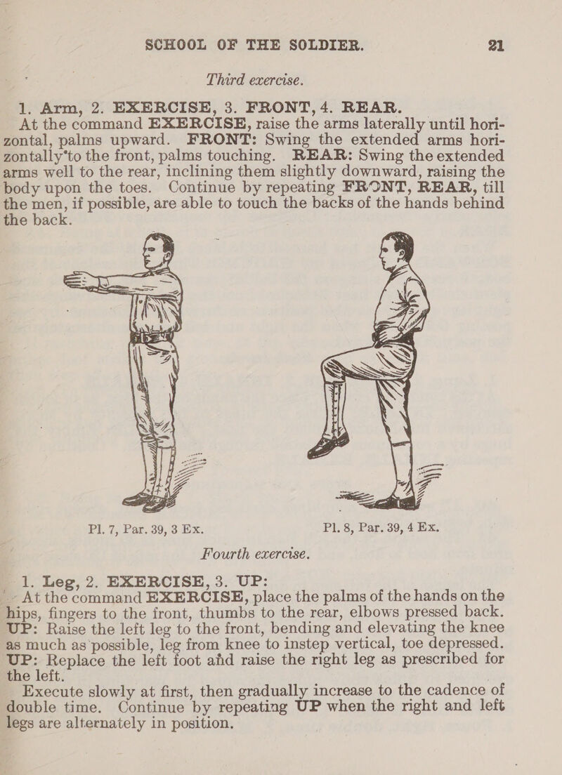 Third exercise. 1. Arm, 2. EXERCISE, 3. FRONT, 4. REAR. At the command EXERCISE, raise the arms laterally until hori- zontal, palms upward. FRONT: Swing the extended arms hori- zontally*to the front, palms touching. REAR: Swing the extended arms well to the rear, inclining them slightly downward, raising the body upon the toes. Continue by repeating FRONT, REAR, till Eo net if possible, are able to touch the backs of the hands behind the back. Fourth exercise. 1. Leg, 2. EXERCISE, 3. UP: ’~ At the command EXERCISE, place the palms of the hands on the hips, fingers to the front, thumbs to the rear, elbows pressed back. UP: Raise the left leg to the front, bending and elevating the knee as much as possible, leg from knee to instep vertical, toe depressed. as pupae the left foot ahd raise the right leg as prescribed for the leit. / Execute slowly at first, then gradually increase to the cadence of double time. Continue by repeating UP when the right and left legs are alternately in position.