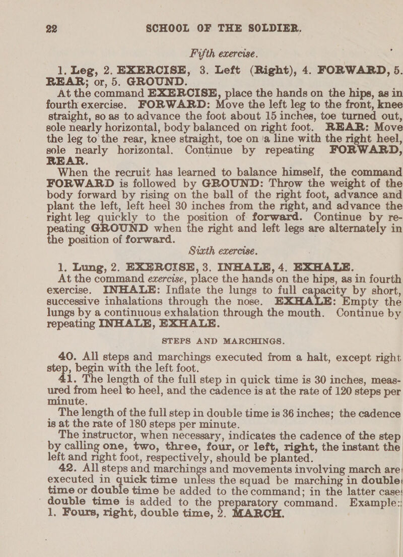 Fifth exercise. 1, Leg, 2. EXERCISE, 3. Left (Right), 4. FORWARD, 5. REAR; or, 5. GROUND. At the command EXERCISE, place the hands on the hips, as in fourth exercise. FORWARD: Move the left leg to the front, knee straight, so as to advance the foot about 15 inches, toe turned out, sole nearly horizontal, body balanced on right foot. REAR: Move the leg to the rear, knee straight, toe on ‘a line with the right heel, al nearly horizontal. Continue by repeating FORWARD, EAR. When the recruit has learned to balance himself, the command FORWARD is followed by GROUND: Throw the weight of the body forward by rising on the ball of the right foot, advance and plant the left, left heel 30 inches from the mght, and advance the right leg quickly to the position of forward. Continue ay re- peating GROUND when the right and left legs are alternately in the position of forward. . Sixth exercise. ; 1. Lung, 2. EXERCISE, 3. INHALE, 4. EXHALE. At the command evzercise, place the hands on the hips, as in fourth exercise. INHALE: Inflate the lungs to full capacity by short, successive inhalations through the nose. EXHALE: Eupiy the lungs by a continuous exhalation through the mouth. Continue by repeating INHALE, EXHALE. STEPS AND MARCHINGS. 40. All steps and marchings executed from a halt, except right step, begin with the left foot. 1. The length of the full step in quick time is 30 inches, meas- nich from heel to heel, and the cadence is at the rate of 120 steps per nute. ; _ The length of the full step in double time is 36 inches; the cadence is at the rate of 180 steps per minute. The instructor, when necessary, indicates the cadence of the step by calling one, two, three, four, or left, right, the instant the left and right foot, respectively, should be planted. 42. All steps and marchings and movements involving march are: executed in quick time unless the squad be marching in double: time or doub e time be added to the command; in the latter case: double time is added to the preparatory command. Example:: 1, Fours, right, double time, 2. MARCH.