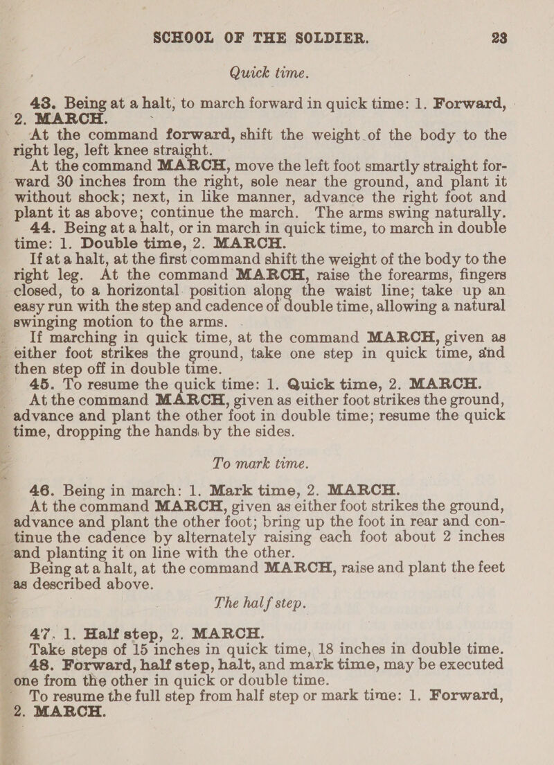 Quick time. 43. Being at a halt; to march forward in quick time: 1. Forward, | At the command forward, shift the weight of the body to the right leg, left knee straight. _ At the command MARCH, move the left foot smartly straight for- 44. Being at a halt, or in march in quick time, to march in double time: 1. Double time, 2. MARCH. If at a halt, at the first command shift the weight of the body to the right leg. At the command MARCH, raise the forearms, fingers easy run with the step and cadence of double time, allowing a natural Y Ear ) a If marching in quick time, at the command MARCH, given as _ 45. To resume the quick time: 1. Quick time, 2. MARCH. At the command MARCH, given as either foot strikes the ground, Pee eee ee , My © i time, dropping the hands by the sides. To mark time. 46. Being in march: 1. Mark time, 2. MARCH. At the command MARCH, given as either foot strikes the ground, advance and plant the other foot; bring up the foot in rear and con- tinue the cadence by alternately raising each foot about 2 inches ‘and planting it on line with the other. Being at a halt, at the command MARCH, raise and plant the feet as described above. | The half step. : re. 47.1. Half step, 2. MARCH. Take steps of 15 inches in quick time, 18 inches in double time. 48. Forward, half step, halt, and mark time, may be executed ‘one from the other in quick or double time. ~ To resume the full step from half step or mark time: 1. Forward,