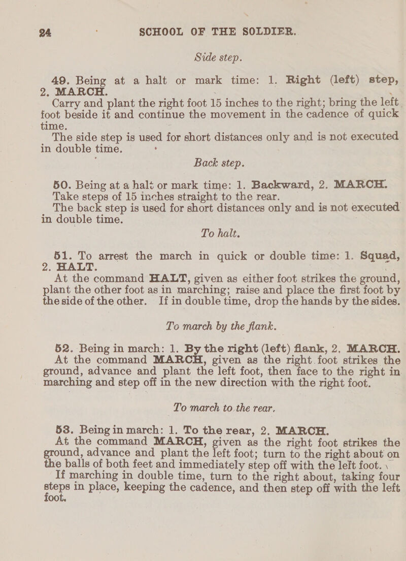 Side step. 49. Being at a halt or mark time: 1. Right (left) step, 2. MARCH. . Carry and plant the right foot 15 inches to the right; bring the left. foot beside it and continue the movement in the cadence of quick time. ; The side step is used for short distances only and is not executed in double time. : ; Back step. 50. Being at a halt or mark time: 1. Backward, 2. MARCH. Take steps of 15 inches straight to the rear. ) The back step is used for short distances only and is not executed in double time. . To halt. 51. To arrest the march in quick or double time: 1. Squad, 2. HALT. At the command HALT, given as either foot strikes the ground, plant the other foot as in marching; raise and place the first foot by the side of the other. Ifin double time, drop the hands by the sides. To march by the flank. 52. Being in march: 1. By the right (left) flank, 2, MARCH. At the command MARCH, given as the right foot strikes the ground, advance and plant the left foot, then face to the right in marching and step off in the new direction with the right foot. | To march to the rear. 53. Beingin march: 1. To the rear, 2. MARCH. At the command MARCH, given as the right foot strikes the ground, advance and plant the left foot; turn to the right about on the balls of both feet and immediately step off with the left foot. \ If marching in double time, turn to the right about, taking four or in place, keeping the cadence, and then step off with the left oot.