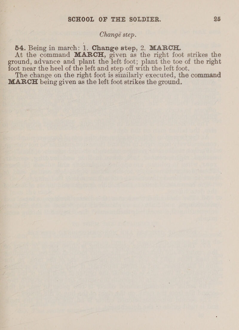 Changé step. 54. Being in march: 1. Change step, 2. MARCH. | At the command MARCH, given as the right foot strikes the ound, advance and plant the left foot; plant the toe of the right oot near the heel of the left and step off with the left foot. The change on the right foot is similarly executed, the command MARCH being given as the left foot strikes the ground.