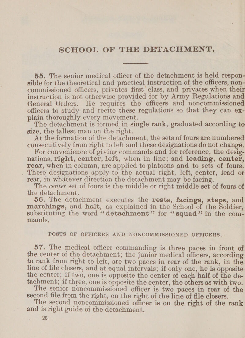 SCHOOL OF THE DETACHMENT. 55. The senior medical officer of the detachment is held respon- sible for the theoretical and practical instruction of the officers, non- commissioned officers, privates first class, and privates when their instruction is not otherwise provided for by Army Regulations and General Orders. He requires the officers and noncommissioned officers to study and recite these regulations so that they can ex- plain thoroughly every movement. The detachment is formed in single rank, graduated according to size, the tallest man on the right. At the formation of the detachment, the sets of fours are numbered consecutively from right to left and these designations do not change. For convenience of giving commands and for reference, the desig- nations, right, center, left, when in line; and leading, center, rear, when in column, are applied to platoons and to sets of fours. . These designations apply to the actual right, left, center, lead or rear, in whatever direction the detachment may be facing. The center set of fours is the middle or right middle set of fours of the detachment. 56. The detachment executes the rests, facings, steps, and marchings, and halt, as explained in the School of the Soldier, alg rae the word ‘‘detachment” for ‘‘squad’’ in the com- mands, | POSTS OF OFFICERS AND NONCOMMISSIONED OFFICERS. 57. The medical officer commanding is three paces in front of the center of the detachment; the junior medical officers, according to rank from right to left, are two paces in rear of the rank, in the line of file closers, and at equal intervals; if only one, he is opposite the center; if two, one is opposite the center of each half of the de- tachment; if three, one is opposite the center, the others as with two. The senior noncommissioned officer is two paces in rear of the second file from the right, on the right of the-line of file closers. The second noncommissioned officer is on the right of the rank and is right guide of the detachment.