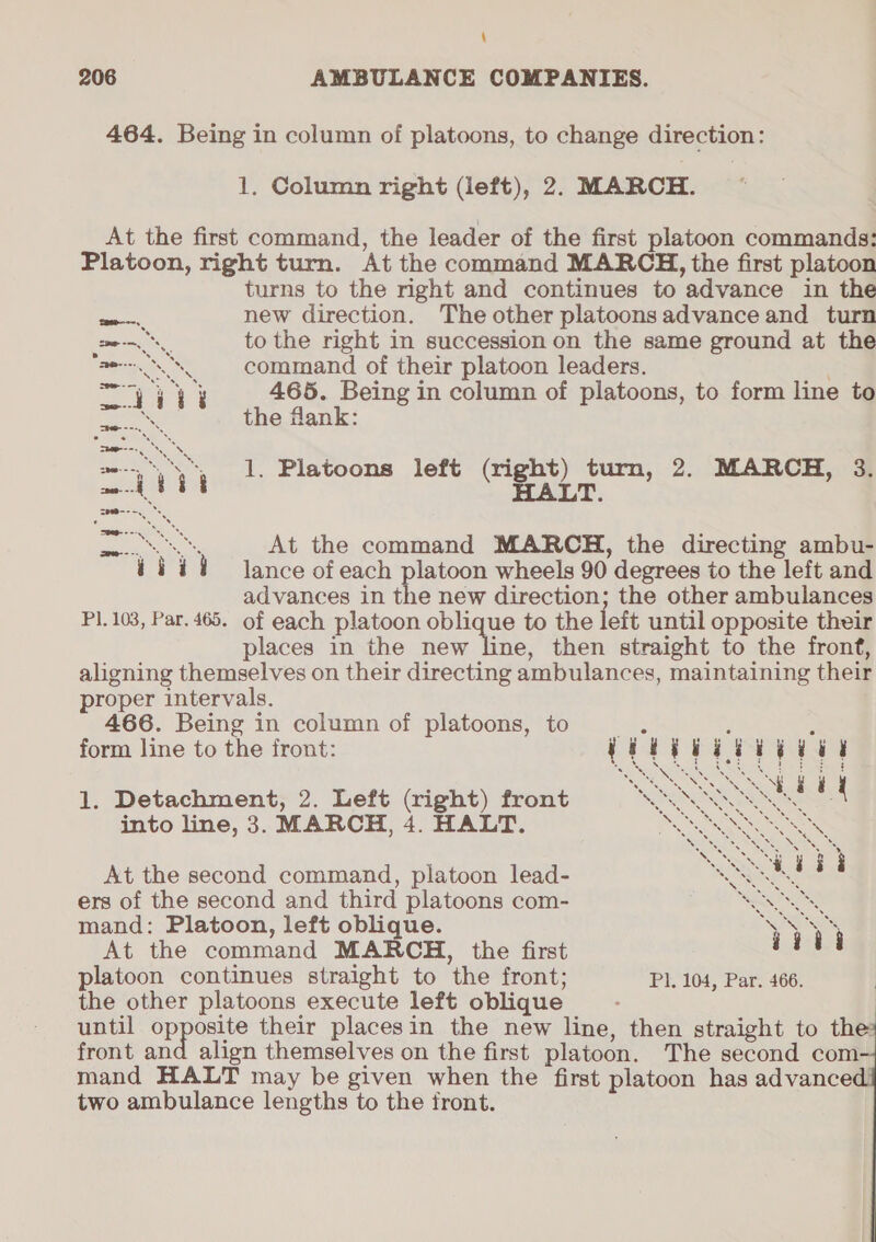 464. Being in column of platoons, to change direction: 1. Column right (left), 2. MARCH. | At the first command, the leader of the first platoon commands: Platoon, right turn. At the command MARCH, the first platoon turns to the right and continues to advance in the eo new direction. The other platoons advance and turn cme to the right in succession on the same ground at the ae SS command of their platoon leaders. es ee 465. Being in column of platoons, to form line to oe the flank: 1. Platoons left (right) turn, 2. MARCH, 3. HALT. PSS At the command MARCH, the directing ambu- iii lance of each platoon wheels 90 degrees to the left and advances in the new direction; the other ambulances Pl. 103, Par. 465. of each platoon oblique to the left until opposite their places in the new line, then straight to the fronf, aligning themselves on their directing ambulances, maintaining their proper intervals. 466. Being in column of platoons, to form line to the front: i i ii ii eeu RNS Re i 3 H 1. Detachment, 2. Left (right) front 9 “SNE into line, 3. MARCH, 4. HALT. Be eS At the second command, platoon lead- &lt; Ee ia ers of the second and third platoons com- Be mand: Platoon, left oblique. “QS At the command MARCH, the first at platoon continues straight to the front; Pl, 104, Par. 466. the other platoons execute left oblique until ore their placesin the new line, then straight to the front and align themselves on the first platoon. The second com mand HALT may be given when the first platoon has advanced! two ambulance lengths to the front.  
