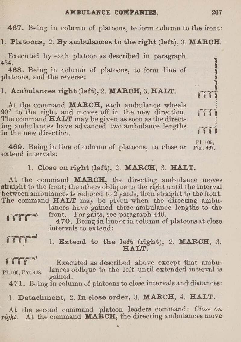 467. Being in column of platoons, to form column to the front: 1. Platoons, 2. By ambulances to the right (left), 3. MARCH. Executed by each platoon as described in paragraph ABA A468. Being in column of platoons, to form ~~ of 1 platoons, and the reverse: ; 1. Ambulances right (left), 2. MARCH,3.HALT. __ cry At the command MARCH, each ambulance wheels 90° to the right and moves off in the new direction. ii The command HALT may be given as soon as the direct- ing ambulances have advanced two ambulance lengths ps ; in the new direction. vive Pl. 105, 469. Being i in line of column of platoons, to close or Par. 467. extend intervals: 1. Close on right (left), 2. MARCH, 3. HALT. At the command MARCH, the directing ambulance moves straight to the front; the others oblique to the right until the interval between ambulances is reduced to 2 yards, then straight to the front. The command HALT may be given when the directing ambu- lances have quiet three ambulance lengths to the citric front. For gaits, see paragraph 440. vi 470. Being in lineor in column of platoons at close intervals to extend: a as : (TTT 1. extend to the left (right), 2. MARCH, 3. HALT. — = ong? : irr Executed as described above except that ambu- Pl. 106, Par. 468 eae oblique to the left until extended interval is 471. Being in column of platoons to close intervals and distances: 1. Detachment, 2. In close order, 3. MARCH, 4. HALT. At the second command platoon leaders command: Close on right. At the command MARCH, the directing ambulances move