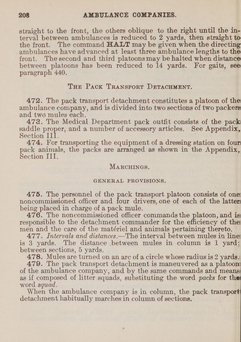 straight to the front, the others oblique to the right until the in- terval between ambulances is reduced to 2 yards, then straight to the front. The command HALT may be given when the directing ambulances have advanced at least thes ambulance lengths to the front. Thesecond and third platoons may be halted when distance between platoons has been reduced to 14 yards. For gaits, see paragraph 440. THe Pack TRANSPORT DETACHMENT. 472. The pack transport detachment constitutes a platoon of the ambulance company, and is divided into two sections of two packers and two mules each. 473. The Medical Department pack outfit consists of the pack saddle proper, and a number of accessory articles. See Appendix, Section III. 474. For transporting the equipment of a dressing station on four pack animals, the packs are arranged as shown in the Appendix, Section IIT. MARCHINGS. GENERAL PROVISIONS. 475. The personnel of the pack transport platoon consists of one noncommissioned officer and four drivers, one of each of the lattem being placed in charge of a pack mule. 476. The noncommissioned officer commands the platoon, and is: responsible to the detachment commander for the efficiency of the men and the care of the matériel and animals pertaining thereto. 477. Intervals and distances —The interval between mules in line: is 3 yards. The distance .between mules in column is 1 yard; between sections, 5 yards. — 4'78. Mules are turned on an arc of a circle whose radius is 2 yards, 479. The pack transport detachment is maneuvered as a platoon of the ambulance company, and by the same commands and mean as if composed of litter squads, substituting the word packs for th word squad. When the ambulance company is in column, the pack transport detachment habitually marches in column of sections.  