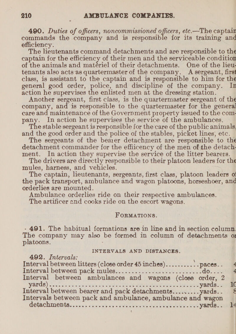 490. Duties of officers, noncommissioned officers, etc.—The captair commands the company and is responsible for its training and efficiency. The lieutenants command detachments and are responsible to the captain for the efficiency of their men and the serviceable condition of the animals and matériel of their detachments. One of the lieu- tenants also acts‘as quartermaster of the company. A sergeant, first class, is assistant to the captain and is responsible to him for the general good order, ye and discipline of the company. In action he supervises the enlisted men at the dressing station. Another sergeant, first class, is the quartermaster sergeant of the company, and is responsible to the quartermaster for the genera! care and maintenance of the Government property issued to the com- a In action he supervises the service of the ambulances. The stable sergeant is responsible for the care of the public animals. and the good order and the police of the stables, picket lines, etc. The sergeants of the bearer detachment are responsible to the detachment commander for the effiicency of the men of the detach. ment. In action they supervise the service of the litter bearers. The drivers are directly responsible to their platoon leaders for the mules, harness, and vehicles. : The captain, lieutenants, sergeants, first class, platoon leaders o! the pack transport, ambulance and wagon platoons, horseshoer, and orderlies are mounted. Ambulance orderlies ride on their respective ambulances. The artificer end cooks ride on the escort wagons. FORMATIONS. - 491. The habitual formations are in line and in section column. The company may also be formed in column of detachments o1 platoons. ; INTERVALS AND DISTANCES. 492. Intervals: Interval between litters (close order 45 inches)......... .-paces.. 4 Interval between pack mules.......-.........-.------- do. ...° @ Interval between ambulances and wagons (close order, 2 WAL OBS) — c:5.- 53&gt; sarees tyvges ten otAeedba Nhe sie ee mR eis hres et yards.. 1¢ Interval between bearer and pack detachments.........yards.. &amp; Intervals between pack and ambulance, ambulance and wagon détachmente., cs. s dash ebide eGo eee eee dé Hiei. UE yards.. 14 4 |