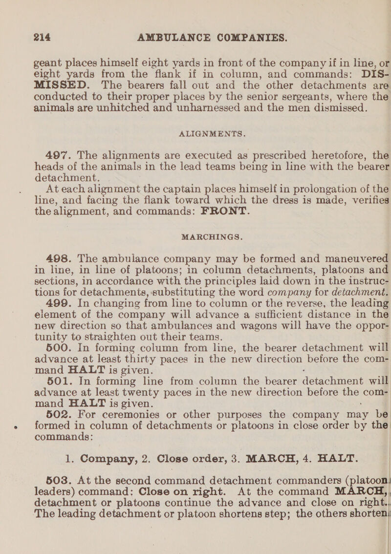 geant places himself eight yards in front of the company if in line, or eight yards from the flank if in column, and commands: DIS- MISSED. The bearers fall out and the other detachments are conducted to their proper places by the senior sergeants, where the animals are unhitched and unharnessed and the men dismissed. ALIGNMENTS. 497. The alignments are executed as prescribed heretofore, the heads of the animals in the lead teams being in line with the bearer detachment. At each alignment the captain places himself in prolongation of the line, and facing the fiank toward which the dress is made, verifies the alignment, and commands: FRONT. MARCHINGS. 498. The ambulance company may be formed and maneuvered in line, in line of platoons; in column detachments, platoons and sections, in accordance with the principles laid down in the instruc- tions for detachments, substituting the word company for detachment. 499. In changing from line to column or the reverse, the leading element of the company will advance a sufficient distance in the new direction so that ambulances and wagons will have the oppor- tunity to straighten out their teams. 500. In forming column from line, the bearer detachment will advance at least thirty paces in the new direction before the com- mand HALT is given. ‘ 501. In forming line from column the bearer detachment will advance at least twenty paces in the new direction before the com- mand HALT is given. 502. For ceremonies or other purposes the company may be formed in column of detachments or platoons in close order by the: commands: 1. Company, 2. Close order, 3. MARCH, 4. HALT. 503. At the second command detachment commanders (platoon: leaders) command: Close on right. At the command MARCH,, detachment or platoons continue the advance and close on right., The leading detachment or platoon shortens step; the others shorten} : | |